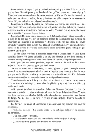La enfermera dice que lo que yo pida él lo hace, así que le mandé decir con ella
que le diera diez mil pesos y se los dio al tiro. ¿Cómo puede ser avaro, digo yo?
Ahora que estoy mejorando me dan tentaciones de pedirle un rifle alemán, con mira y
todo, pero me vienen el dolor y la sed y lo único que pido es agua. Y me acuerdo de
Pecos Bill y de todos los operados del mundo también.
La enfermera se llama Berenice y es enfermera sólo cuando está cesante del Bim-
Bam-Bum y dice que si ella consiguiera que se levantara el señor Rubilar, lo llevaría a
la representación y se mejoraría hasta de su vejez. Y quiere que yo me mejore para
que lo convide y vayamos los tres juntos.
Lo malo de Berenice es que aunque yo no le hable, ella sigue y sigue hablando, y
a ratos le da con que yo soy un pobrecito mártir de los médicos que siempre se
equivocan de enfermo y de remedios, y después le da con que ellos me llevan
abriendo y cerrando para sacarle más plata al señor Rubilar. Se ve que ella tiene el
complejo del dinero. Porque me cuenta tantas cosas tremendas que hace la gente por
dinero y dale y dale.
Y yo me quedo dormido y entonces sueño con el Juicio Final y Dios Padre
contando dinero y es gente conocida y yo soy una moneda de oro. Pero moneda y
todo me abren y me hurguetean y me sueldan con un soplete y despierto gritando.
Pero ayer tuve un sueño profético, algo así como el de José en la Historia
Sagrada. Y todo está pasando igual que en el sueño.
Yo era un cerro de la cordillera, un cerro grande y pesado completamente
inmóvil, de esos que esconden el sol y todo. Y llegaron unos mineros y descubrieron
que yo tenía Uranio y Oro y empezaron a sacármelo de mí. Era doloroso,
tremendamente doloroso y cuando uno es cerro ni puede defenderse.
Y sentía un calor de volcán, y una rabia con los intrusos... Pero de repente uno de
ellos se convirtió en ángel y tenía alas de plástico y ojos de mar con olitas, y
mirándome, decía:
—Si quieres recobrar tu apéndice, debes ser Santo— (hablaba con voz de
trompeta celestial) —y subir al cielo en el carro de fuego del profeta Elías. Y junto
con decir esto apareció el señor Rubilar ardiendo en llamas y con ruedas y una huasca
de fuego. Yo me subí a su carro y en ese mismo instante desperté bañado en
traspiración.
La Berenice me ponía el termómetro y dos doctores me miraban con cara de
premiados.
—Te hemos salvado —dijo el más creído—. Te ha bajado la fiebre y ya estamos
del otro lado.
—¿De cuál lado? —pregunté.
—Mañana estarás mejor y en una semana más, levantado y en el colegio.
—¿Eso quiere decir que me han devuelto mi apéndice?
www.lectulandia.com - Página 14
 