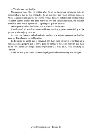 —Y mejor que eso: la vida.
No pregunté más. Ellos no podían saber de mi sueño que era puramente mío. No
podían saber lo que me dijo el ángel ni iba yo a decirles que yo era un Santo tampoco.
Ahora la cuestión era guardar mi secreto y tratar de hacer milagros sin que los demás
se dieran cuenta. Porque me daba horror de que me sacaran reliquias, me hicieran
promesas o me fueran a poner en la Iglesia para que me besaran.
Tenía que disimular. Tenía que parecer el mismo de siempre.
Cuando entró mi mamá se me ocurrió hacer un milagro, pero me dominé, y le dije
que me sentía mejor y nada más.
Al poco rato llegaron todos los demás médicos y se veía en sus caras que les iban
a dar las dos salas nuevas del hospital.
La Berenice me contó que se volvía al Bim-Bam-Bum porque el señor Rubilar le
había dado una propina que le servía para no trabajar y me contó también que ojalá
no me fuera demasiado luego a casa porque al irme, la mina del 13 iba a cerrarse para
siempre.
Cerré los ojos y me dormí como un ángel guardando mi secreto y mis milagros.
www.lectulandia.com - Página 15
 