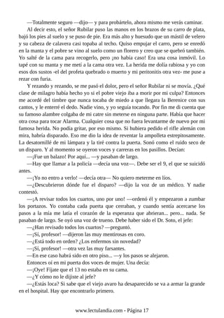 —Totalmente seguro —dijo— y para probártelo, ahora mismo me verás caminar.
Al decir esto, el señor Rubilar puso las manos en los brazos de su carro de plata,
bajó los pies al suelo y se puso de pie. Era más alto y huesudo que un mástil de velero
y su cabeza de calavera casi topaba al techo. Quiso empujar el carro, pero se enredó
en la manta y el pobre se vino al suelo como un florero y creo que se quebró también.
Yo salté de la cama para recogerlo, pero ¡no había caso! Era una cosa inmóvil. Lo
tapé con su manta y me metí a la cama otra vez. La herida me dolía rabiosa y yo con
esos dos sustos -el del profeta quebrado o muerto y mi peritonitis otra vez- me puse a
rezar con furia.
Y rezando y rezando, se me pasó el dolor, pero el señor Rubilar ni se movía. ¿Qué
clase de milagro había hecho yo si el pobre viejo iba a morir por mi culpa? Entonces
me acordé del timbre que nunca tocaba de miedo a que llegara la Berenice con sus
cantos, y le enterré el dedo. Nadie vino, y yo seguía tocando. Por fin me di cuenta que
su famoso alambre colgaba de mi catre sin meterse en ninguna parte. Había que hacer
otra cosa para tocar Alarma. Cualquier cosa que no fuera levantarme de nuevo por mi
famosa herida. No podía gritar, por eso mismo. Si hubiera pedido el rifle alemán con
mira, habría disparado. Eso me dio la idea de reventar la ampolleta estrepitosamente.
La desatornillé de mi lámpara y la tiré contra la puerta. Sonó como el ruido seco de
un disparo. Y al momento se oyeron voces y carreras en los pasillos. Decían:
—¡Fue un balazo! Por aquí... —y pasaban de largo.
—Hay que llamar a la policía —decía una voz—. Debe ser el 9, el que se suicidó
antes.
—¡Yo no entro a verlo! —decía otra— No quiero meterme en líos.
—¿Descubrieron dónde fue el disparo? —dijo la voz de un médico. Y nadie
contestó.
—¡A revisar todos los cuartos, uno por uno! —ordenó él y empezaron a zumbar
los portazos. Yo contaba cada puerta que cerraban, y cuando sentía acercarse los
pasos a la mía me latía el corazón de la esperanza que abrieran... pero... nada. Se
pasaban de largo. Se oyó una voz de trueno. Debe haber sido el Dr. Soto, el jefe:
—¿Han revisado todos los cuartos? —preguntó.
—¡Sí, profesor! —dijeron las muy mentirosas en coro.
—¿Está todo en orden? ¿Los enfermos sin novedad?
—¡Sí, profesor! —otra vez las muy farsantes.
—En ese caso habrá sido en otro piso... —y los pasos se alejaron.
Entonces oí en mi puerta dos voces de mujer. Una decía:
—¡Oye! Fíjate que el 13 no estaba en su cama.
—¿Y cómo no le dijiste al jefe?
—¿Estás loca? Si sabe que el viejo avaro ha desaparecido se va a armar la grande
en el hospital. Hay que encontrarlo primero.
www.lectulandia.com - Página 17
 