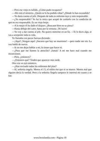 —Pero ese viejo es tullido. ¿Cómo pudo escaparse?
—Ahí está el misterio. ¿Quién se lo ha podido robar? ¿Dónde lo han escondido?
—Yo daría cuenta al jefe. Después de todo es enfermo tuyo y eres responsable.
—¿Yo responsable? Yo fui la única que acepté de cuidarlo con la condición de
que no era responsable. Es un viejo brujo.
—A lo mejor él ha dado el disparo. ¿Buscaste bien en su pieza?
—Hasta debajo del catre, hasta por la ventana. ¡Ni luces!
—Yo voy a dar cuenta al jefe. No quiero meterme en un lío. —Si le dices algo, te
vas a arrepentir toda tu vida.
Yo llamaba con pocas fuerzas diciendo:
—¡Aquí! ¡Vengan aquí! ¡Socorro que hay un muertooo! —pero nadie me oía. La
voz habló de nuevo.
—Si no me dejas hablar a mí, lo tienes que hacer tú.
—¿Para que me llamen la atención? ¡Jamás! A mí me hace mal cuando me
reconvienen.
—Pero, ¿entonces?
—¿Entonces qué? Tendrá que aparecer más tarde.
Otra voz se oyó entonces.
—¿Han revisado todos los enfermos del piso?
—Sí, señorita ángela. Menos el 15, el niñito ése que ni se mueve. Menos mal que
alguien decía la verdad. Pero a la señorita Ángela tampoco le interesó mi cuarto y se
fue.
www.lectulandia.com - Página 18
 