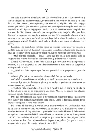V
Me puse a rezar con furia y cada vez con menos y menos hasta que me dormí, y
cuando desperté ya había oscurecido, no tenía luz ni me acordaba de Elías y su carro
de plata. Era tremendo estar operado y no tener ni luz siquiera. Me daba congoja
pensar que todo lo que me estaba pasando era pura equivocación y la pena me iba
subiendo por el cogote a la garganta cuando... oí a mi lado un extraño ronquido. Era
una voz de hipopótamo tartamudo que se quejaba y se quejaba. Me puse bien
despierto y mientras más despierto estaba más me daba miedo de saberme solo, a
oscuras y con un monstruo. Y ni me acordaba del profeta, del milagro ni de la
ampolleta que reventé. El miedo es así; todo se olvida, y sólo queda un alboroto en el
pecho.
Entretanto los quejidos se volvían como un rezongo, como una voz enojada, y
también había un crujir de huesos. Se me pararon los pelos que hacía tanto tiempo me
caían en los ojos y se me puso áspero el pellejo. En ese momento se oyó una voz:
—¡Qué horrible pesadilla! —decía— Soñé que me iba al cielo en un carro de
fuego y desde mucha altura caía a tierra ardiendo. ¡Qué tonterías se sueñan!
Ahí me acordé de todo. Era el señor Rubilar que resucitaba (otro milagro mío, a
lo mejor) y lo más estupendo era que se levantaba como si nada fuera, sin quejarse de
estar quebrado ni nada.
—¿Usted está bien seguro que fue una pesadilla? —le pregunté— ¿Nada le
duele?
—Nada. ¿Por qué no enciendes luz, bienvenido? Está oscureciendo.
—Quebré la ampolleta de mi velador y no puedo levantarme a encender la otra.
Apenas dije esto, se iluminó la pieza, y mi amigo el profeta me miró desde su
altura con cara muy sonriente.
—También tú has dormido —dijo— y no te vendría mal un paseo en mi silla de
ruedas. A ver si me dejas regalonearte un poco. Allá en mi cuarto hay algunas
sorpresas para ti, de este amigo agradecido.
Dejé que me tomara en sus brazos y me sentara en el carro de plata. Pisaba firme
en el suelo y me instalaba suavemente entre chales. Como si fuera una niñera gorda,
empujaba despacio el carro hacia afuera.
Era la hora del silencio, y no encontramos a nadie en el pasillo. Las lucecitas rojas
de las puertas hacían ver todo rosado como de amanecer y yo ni sabía si era noche o
mañana. Entramos al 13 y cerramos la puerta sin hacer ruido. El señor Rubilar con su
bata peluda como un oso abrió el ropero blanco de su cuarto y sacó de él un paquete
cuadrado. Yo me había alcanzado a imaginar que me tenía un rifle, alguna Hecha,
unos patines, en fin... Esa cajita cuadrada a lo peor eran galletas (no quería comer) o
alguna tontería, gusto de grandes. Me sentí mal y débil.
www.lectulandia.com - Página 19
 
