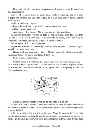 —Desenvuélvelo tú —me dijo entregándome el paquete, y yo lo desaté sin
ninguna esperanza.
Pero es lo bueno cuando uno no espera nada: resulta siempre algo regio y al abrir
el papel, me encontré con una radio a pila, de esas de onda corta y larga. Casi me
morí de gusto.
—¿Es para mí?—le pregunté.
—Para ti. Te servirá de entretenimiento mientras estés en cama.
—¿Usted es contrabandista?
—Ahora no... —dijo riendo— No soy más que un viejo reumático.
La hicimos funcionar y oímos de todo el mundo: China, Polo Sur, Mendoza,
Quillota y Rusia. Era maravilloso. En su estuchito de cuero, como una máquina
fotográfica cualquiera, uno viajaba por todo el mundo con ella.
Del puro gusto le di un beso al profeta.
—¿Podremos comunicarnos con algún satélite? —le pregunté. Y entonces se puso
amarillo y se sentó en su cama.
—No me hables de esas cosas —dijo—. Me hace daño. Yo trabajé muchos años
en un laboratorio y no quiero acordarme de todo eso.
—Creí que era contrabandista.
—Y sabio también. He sido muchas cosas. Pero ahora no recuerdo quién soy. —
Es el señor Rubilar —le expliqué—. Antes creía yo que usted era el profeta Elías.
Pero, al fin, da lo mismo. —No da lo mismo, ¿quién te ha dicho que soy Rubilar? —
Creo que la enfermera...
—Miente. Esa mujer miente. ¿O es que tú eres también Rubilar?
Le dije «No« con la cabeza. Se me había secado un poco la lengua al verlo tan
enojado con la Berenice. ¿Por qué no querría ser el que era? ¿Por qué me preguntaba
si yo era Rubilar?
—Soy tu abuelo —dijo con voz de águila—. Ahora lo recuerdo todo. Lo estoy
viendo suceder, como en una película. Espera un poco; voy a contarte un cuento; mi
cuento. Yo no sabía quién soy, me creía un personaje sin historia. Cada persona tiene
www.lectulandia.com - Página 20
 