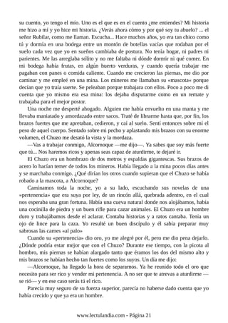 su cuento, yo tengo el mío. Uno es el que es en el cuento ¿me entiendes? Mi historia
me hizo a mí y yo hice mi historia. ¿Verás ahora cómo y por qué soy tu abuelo? ... el
señor Rubilar, como me llaman. Escucha... Hace muchos años, yo era tan chico como
tú y dormía en una bodega entre un montón de botellas vacías que rodaban por el
suelo cada vez que yo en sueños cambiaba de postura. No tenía hogar, ni padres ni
parientes. Me las arreglaba sólito y no me faltaba ni dónde dormir ni qué comer. En
mi bodega había frutas, en algún huerto verduras, y cuando quería trabajar me
pagaban con panes o comida caliente. Cuando me crecieron las piernas, me dio por
caminar y me empleé en una mina. Los mineros me llamaban su «mascota« porque
decían que yo traía suerte. Se peleaban porque trabajara con ellos. Poco a poco me di
cuenta que yo mismo era esa mina: los dejaba disputarme como en un remate y
trabajaba para el mejor postor.
Una noche me desperté ahogado. Alguien me había envuelto en una manta y me
llevaba maniatado y amordazado entre sacos. Traté de librarme hasta que, por fin, los
brazos fuertes que me apretaban, cedieron, y caí al suelo. Sentí entonces sobre mí el
peso de aquel cuerpo. Sentado sobre mi pecho y aplastando mis brazos con su enorme
volumen, el Chuzo me desató la vista y la mordaza.
—Vas a trabajar conmigo, Alcornoque —me dijo—. Ya sabes que soy más fuerte
que tú... Nos haremos ricos y apenas seas capaz de aturdirme, te dejaré ir.
El Chuzo era un hombrazo de dos metros y espaldas gigantescas. Sus brazos de
acero lo hacían temer de todos los mineros. Había llegado a la mina pocos días antes
y se marchaba conmigo. ¿Qué dirían los otros cuando supieran que el Chuzo se había
robado a la mascota, a Alcornoque?
Caminamos toda la noche, yo a su lado, escuchando sus novelas de una
«pertenencia» que era suya por ley, de un rincón allá, quebrada adentro, en el cual
nos esperaba una gran fortuna. Había una cueva natural donde nos alojábamos, había
una cocinilla de piedra y un buen rifle para cazar animales. El Chuzo era un hombre
duro y trabajábamos desde el aclarar. Contaba historias y a ratos cantaba. Tenía un
ojo de lince para la caza. Yo resulté un buen discípulo y él sabía preparar muy
sabrosas las carnes «al palo»
Cuando su «pertenencia» dio oro, yo me alegré por él, pero me dio pena dejarlo.
¿Dónde podría estar mejor que con el Chuzo? Durante ese tiempo, con la picota al
hombro, mis piernas se habían alargado tanto que éramos los dos del mismo alto y
mis brazos se habían hecho tan fuertes como los suyos. Un día me dijo:
—Alcornoque, ha llegado la hora de separarnos. Ya he reunido todo el oro que
necesito para ser rico y vender mi pertenencia. A no ser que te atrevas a aturdirme —
se rió— y en ese caso serás tú el rico.
Parecía muy seguro de su fuerza superior, parecía no haberse dado cuenta que yo
había crecido y que ya era un hombre.
www.lectulandia.com - Página 21
 