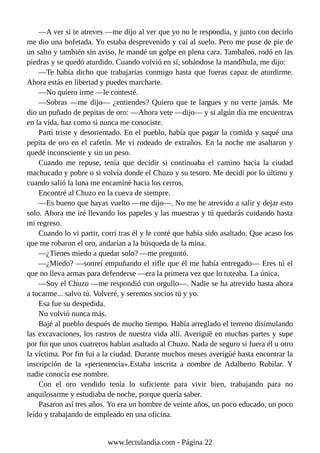 —A ver si te atreves —me dijo al ver que yo no le respondía, y junto con decirlo
me dio una bofetada. Yo estaba desprevenido y caí al suelo. Pero me puse de pie de
un salto y también sin aviso, le mandé un golpe en plena cara. Tambaleó, rodó en las
piedras y se quedó aturdido. Cuando volvió en sí, sobándose la mandíbula, me dijo:
—Te había dicho que trabajarías conmigo hasta que fueras capaz de aturdirme.
Ahora estás en libertad y puedes marcharte.
—No quiero irme —le contesté.
—Sobras —me dijo— ¿entiendes? Quiero que te largues y no verte jamás. Me
dio un puñado de pepitas de oro: —Ahora vete —dijo— y si algún día me encuentras
en la vida, haz como si nunca me conociste.
Partí triste y desorientado. En el pueblo, había que pagar la comida y saqué una
pepita de oro en el cafetín. Me vi rodeado de extraños. En la noche me asaltaron y
quedé inconsciente y sin un peso.
Cuando me repuse, tenía que decidir si continuaba el camino hacia la ciudad
machucado y pobre o si volvía donde el Chuzo y su tesoro. Me decidí por lo último y
cuando salió la luna me encaminé hacia los cerros.
Encontré al Chuzo en la cueva de siempre.
—Es bueno que hayas vuelto —me dijo—. No me he atrevido a salir y dejar esto
solo. Ahora me iré llevando los papeles y las muestras y tú quedarás cuidando hasta
mi regreso.
Cuando lo vi partir, corrí tras él y le conté que había sido asaltado. Que acaso los
que me robaron el oro, andarían a la búsqueda de la mina.
—¿Tienes miedo a quedar solo? —me preguntó.
—¿Miedo? —sonreí empuñando el rifle que él me había entregado— Eres tú el
que no lleva armas para defenderse —era la primera vez que lo tuteaba. La única.
—Soy el Chuzo —me respondió con orgullo—. Nadie se ha atrevido hasta ahora
a tocarme... salvo tú. Volveré, y seremos socios tú y yo.
Esa fue su despedida.
No volvió nunca más.
Bajé al pueblo después de mucho tiempo. Había arreglado el terreno disimulando
las excavaciones, los rastros de nuestra vida allí. Averigüé en muchas partes y supe
por fin que unos cuatreros habían asaltado al Chuzo. Nada de seguro si fuera él u otro
la víctima. Por fin fui a la ciudad. Durante muchos meses averigu
̈ é hasta encontrar la
inscripción de la «pertenencia».Estaba inscrita a nombre de Adalberto Rubilar. Y
nadie conocía ese nombre.
Con el oro vendido tenía lo suficiente para vivir bien, trabajando para no
anquilosarme y estudiaba de noche, porque quería saber.
Pasaron así tres años. Yo era un hombre de veinte años, un poco educado, un poco
leído y trabajando de empleado en una oficina.
www.lectulandia.com - Página 22
 