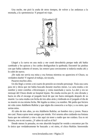 Una noche, me picó la araña de otros tiempos, de volver a las andanzas a la
montaña, a la «pertenencia» Y preparé mi viaje.
Llegué a la cueva en una mula y me costó descubrirla porque todo ahí había
cambiado y los quiscos y los cardos desfiguraban la quebrada. Encontré las piedras
con que había cubierto el tesoro, las removí para cerciorarme si todavía estaba ahí y
lo cubrí de nuevo.
¡De nada me servía esa mina y esa fortuna mientras no apareciera el Chuzo, su
verdadero dueño! Y regresé al trabajo, sin tocarla.
Pasaron muchos años.
Un día llegó a verme a mi cuarto de pensión un extraño personaje. Traía una carta
para mí y decía que me había buscado durante muchos meses. La carta estaba a mi
nombre y entre comillas «Alcornoque» y venía manchada y sucia. La abrí y era un
mensaje del Chuzo desde un hospital lejano. No estaba escrita por él, sino dictada y
hacía en ella el encargo al juzgado local de que me fuera entregada después de su
muerte. La carta estaba con fecha de tres años atrás y timbrada en el juzgado el día de
su muerte en esa misma fecha. Me legaba su mina y su nombre. Me pedía que hiciera
mi vida como Adalberto Rubilar y que algún día conocería a su hijo y a su nieto, que
serían míos.
Al cabo de tres años, yo era Adalberto Rubilar, un hombre rico y joven. Nunca
me casé. Nunca quise tener amigos por miedo. Viví sesenta años cuidando esa fortuna
hasta que me enfermé y vine a dar aquí sin tener a nadie que me cuidara. Esa es mi
historia, ese es mi cuento. ¿Y sabes tú cuál es el fin?
Donde menos lo pensaba, en este aburrido hospital he venido a encontrar por fin
lo único que verdaderamente he buscado: a mi nieto, el chico Rubilar. bienvenido
www.lectulandia.com - Página 23
 