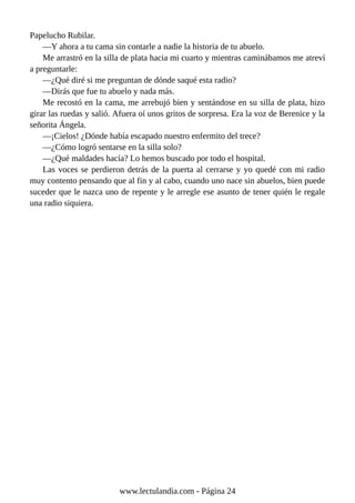 Papelucho Rubilar.
—Y ahora a tu cama sin contarle a nadie la historia de tu abuelo.
Me arrastró en la silla de plata hacia mi cuarto y mientras caminábamos me atreví
a preguntarle:
—¿Qué diré si me preguntan de dónde saqué esta radio?
—Dirás que fue tu abuelo y nada más.
Me recostó en la cama, me arrebujó bien y sentándose en su silla de plata, hizo
girar las ruedas y salió. Afuera oí unos gritos de sorpresa. Era la voz de Berenice y la
señorita Ángela.
—¡Cielos! ¿Dónde había escapado nuestro enfermito del trece?
—¿Cómo logró sentarse en la silla solo?
—¿Qué maldades hacía? Lo hemos buscado por todo el hospital.
Las voces se perdieron detrás de la puerta al cerrarse y yo quedé con mi radio
muy contento pensando que al fin y al cabo, cuando uno nace sin abuelos, bien puede
suceder que le nazca uno de repente y le arregle ese asunto de tener quién le regale
una radio siquiera.
www.lectulandia.com - Página 24
 