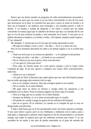 VI
Parece que me dormí oyendo un programa de radio tremendamente macanudo y
me acuerdo un poco que era como si yo me fuera convirtiendo en uno de los rusos
que aterrizaron en la luna. La cuestión fue que poco a poco se armó un enredo y la
luna era el hospital y los médicos eran enemigos y nos tomaban presos y todo lo
demás. Y yo trataba y trataba de despertar y era inútil y resulta que me había
convertido en estatua igual que el caballero de bronce que hay a la entrada del H. ese
que en vez de pies termina en piedra y está enterrado en el suelo. Y mis pies no se
podían desenterrar tampoco y yo tiraba y tiraba... De repente, tampoco pude respirar...
¡Y tac, desperté!
Me ahogaba. Y resulta que era el Casi que me estaba apretando la nariz.
—Mi papá me obligó a venir a verte —me dijo—. Ya te vi y ahora me voy.
Pero en ese momento descubrió mi radio y los demás regalos y no se acordó más
de irse.
—Todo eso sería tuyo si yo tuviera mi apéndice. —y le expliqué lo del profeta.
—Yo tengo una idea —me dijo—. ¿Cuándo te vas a mejorar?
—No sé. Ahora ya no soy ni grave, estoy convaleciente.
—¿Y eso qué es? ¿Para qué sirve?
—Para nada. Es mucho mejor ser «caso grave» porque a uno lo tratan como
Campeón de algo. Ya no soy «grave» y tampoco soy «sano» Sólo «convaleciente»,
nada más.
—¿Nunca te vas a mejorar?
—¡Yo qué sé! Dice la Berenice que nadie quiere que me vaya del hospital porque
hay un señor que paga todo mientras esté yo aquí.
—Ese es un complot, entonces. Hay que averiguar quién es ese canalla.
—No es canalla. Es el señor Rubilar.
—Mi papá tiene un diario en Osorno y arregla todas las injusticias y las
canalladas con su diario. Pone en primera página con letras rojas al Canalla.
—Pero si te digo que no es canalla. Es el señor Rubilar.
—Aunque sea Rubilar, si a ti te tiene secuestrado aquí, es canalla.
—No puede ser canalla si paga los gastos de los enfermos del hospital.
—Esa no es gracia. Él es enfermo. Lo canalla es el complot de que tu seas un
desgraciado convaleciente.
Y dale y dale hasta que yo le fui encontrando razón. Era harta injusticia conmigo.
O soy sano entero o grave, pero no eso. Hablamos y hablamos con la radio a pila a
todo grito y empezamos a planear cómo fugarme yo de los secuestradores y, al mismo
tiempo, que nadie lo supiera para que los enfermos tuvieran qué comer. Y yo me
acordaba de mi sueño y mis pies de piedra enterrados en el patio de entrada del
www.lectulandia.com - Página 25
 