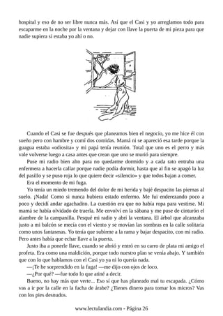 hospital y eso de no ser libre nunca más. Así que el Casi y yo arreglamos todo para
escaparme en la noche por la ventana y dejar con llave la puerta de mi pieza para que
nadie supiera si estaba yo ahí o no.
Cuando el Casi se fue después que planeamos bien el negocio, yo me hice él con
sueño pero con hambre y comí dos comidas. Mamá ni se apareció esa tarde porque la
guagua estaba «odiosita» y mi papá tenía reunión. Total que uno es el perro y más
vale volverse luego a casa antes que crean que uno se murió para siempre.
Puse mi radio bien alto para no quedarme dormido y a cada rato entraba una
enfermera a hacerla callar porque nadie podía dormir, hasta que al fin se apagó la luz
del pasillo y se puso roja lo que quiere decir «silencio» y que todos bajan a comer.
Era el momento de mi fuga.
Yo tenía un miedo tremendo del dolor de mi herida y bajé despacito las piernas al
suelo. ¡Nada! Como si nunca hubiera estado enfermo. Me fui enderezando poco a
poco y decidí andar agachadito. La cuestión era que no había ropa para vestirse. Mi
mamá se había olvidado de traerla. Me envolví en la sábana y me puse de cinturón el
alambre de la campanilla. Pesqué mi radio y abrí la ventana. El árbol que alcanzaba
justo a mi balcón se mecía con el viento y se movían las sombras en la calle solitaria
como unos fantasmas. Yo tenía que subirme a la rama y bajar despacito, con mi radio.
Pero antes había que echar llave a la puerta.
Justo iba a ponerle llave, cuando se abrió y entró en su carro de plata mi amigo el
profeta. Era como una maldición, porque todo nuestro plan se venía abajo. Y también
que con lo que hablamos con el Casi yo ya ni lo quería nada.
—¡Te he sorprendido en la fuga! —me dijo con ojos de loco.
—¿Por qué? —fue todo lo que atiné a decir.
Bueno, no hay más que verte... Eso sí que has planeado mal tu escapada. ¿Cómo
vas a ir por la calle en la facha de árabe? ¿Tienes dinero para tomar los micros? Vas
con los pies desnudos.
www.lectulandia.com - Página 26
 
