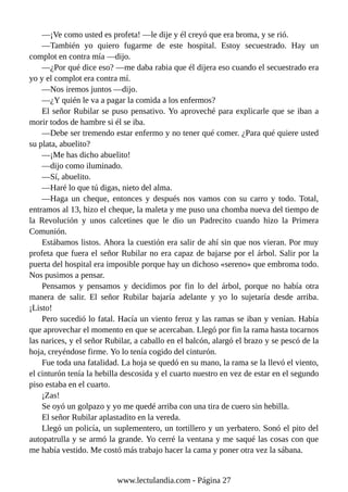 —¡Ve como usted es profeta! —le dije y él creyó que era broma, y se rió.
—También yo quiero fugarme de este hospital. Estoy secuestrado. Hay un
complot en contra mía —dijo.
—¿Por qué dice eso? —me daba rabia que él dijera eso cuando el secuestrado era
yo y el complot era contra mí.
—Nos iremos juntos —dijo.
—¿Y quién le va a pagar la comida a los enfermos?
El señor Rubilar se puso pensativo. Yo aproveché para explicarle que se iban a
morir todos de hambre si él se iba.
—Debe ser tremendo estar enfermo y no tener qué comer. ¿Para qué quiere usted
su plata, abuelito?
—¡Me has dicho abuelito!
—dijo como iluminado.
—Sí, abuelito.
—Haré lo que tú digas, nieto del alma.
—Haga un cheque, entonces y después nos vamos con su carro y todo. Total,
entramos al 13, hizo el cheque, la maleta y me puso una chomba nueva del tiempo de
la Revolución y unos calcetines que le dio un Padrecito cuando hizo la Primera
Comunión.
Estábamos listos. Ahora la cuestión era salir de ahí sin que nos vieran. Por muy
profeta que fuera el señor Rubilar no era capaz de bajarse por el árbol. Salir por la
puerta del hospital era imposible porque hay un dichoso «sereno» que embroma todo.
Nos pusimos a pensar.
Pensamos y pensamos y decidimos por fin lo del árbol, porque no había otra
manera de salir. El señor Rubilar bajaría adelante y yo lo sujetaría desde arriba.
¡Listo!
Pero sucedió lo fatal. Hacía un viento feroz y las ramas se iban y venían. Había
que aprovechar el momento en que se acercaban. Llegó por fin la rama hasta tocarnos
las narices, y el señor Rubilar, a caballo en el balcón, alargó el brazo y se pescó de la
hoja, creyéndose firme. Yo lo tenía cogido del cinturón.
Fue toda una fatalidad. La hoja se quedó en su mano, la rama se la llevó el viento,
el cinturón tenía la hebilla descosida y el cuarto nuestro en vez de estar en el segundo
piso estaba en el cuarto.
¡Zas!
Se oyó un golpazo y yo me quedé arriba con una tira de cuero sin hebilla.
El señor Rubilar aplastadito en la vereda.
Llegó un policía, un suplementero, un tortillero y un yerbatero. Sonó el pito del
autopatrulla y se armó la grande. Yo cerré la ventana y me saqué las cosas con que
me había vestido. Me costó más trabajo hacer la cama y poner otra vez la sábana.
www.lectulandia.com - Página 27
 