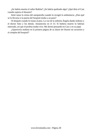 ¿Se habría muerto el señor Rubilar? ¿Se habría quebrado algo? ¿Qué diría el Casi
cuando supiera el desastre?
Sentí sonar la sirena del autopatrulla cuando lo recogió la ambulancia. ¿Para qué
se lo llevaría si la puerta del hospital estaba a un paso?
Oí después cuando lo traían al piso. La voz de la señorita Ángela dando órdenes y
el doctor Soto y los demás. Amanecería en el 13. Si hubiera muerto lo habrían
enterrado, así que el profeta estaba vivo. Me dormí pensando en Casi y en su papá.
¿Aparecería mañana en la primera página de su diario de Osorno mi secuestro y
el complot del hospital?
www.lectulandia.com - Página 28
 