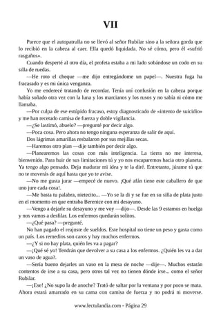 VII
Parece que el autopatrulla no se llevó al señor Rubilar sino a la señora gorda que
lo recibió en la cabeza al caer. Ella quedó liquidada. No sé cómo, pero él «sufrió
rasguños».
Cuando desperté al otro día, el profeta estaba a mi lado sobándose un codo en su
silla de ruedas.
—He roto el cheque —me dijo entregándome un papel—. Nuestra fuga ha
fracasado y es mi única venganza.
Yo me enderecé tratando de recordar. Tenía uní confusión en la cabeza porque
había soñado otra vez con la luna y los marcianos y los rusos y no sabía ni cómo me
llamaba.
—Por culpa de ese estúpido fracaso, estoy diagnosticado de «intento de suicidio»
y me han recetado camisa de fuerza y doble vigilancia.
—¿Se lastimó, abuelo? —pregunté por decir algo.
—Poca cosa. Pero ahora no tengo ninguna esperanza de salir de aquí.
Dos lágrimas amarillas resbalaron por sus mejillas secas.
—Haremos otro plan —dije también por decir algo.
—Planearemos las cosas con más inteligencia. La tierra no me interesa,
bienvenido. Para huir de sus limitaciones tú y yo nos escaparemos hacia otro planeta.
Ya tengo algo pensado. Deja madurar mi idea y te la diré. Entretanto, júrame tú que
no te moverás de aquí hasta que yo te avise.
—No me gusta jurar —empecé de nuevo. ¡Qué afán tiene este caballero de que
uno jure cada cosa!.
—Me basta tu palabra, nietecito... —Yo se la di y se fue en su silla de plata justo
en el momento en que entraba Berenice con mi desayuno.
—Vengo a dejarle su desayuno y me voy —dijo—. Desde las 9 estamos en huelga
y nos vamos a desfilar. Los enfermos quedarán solitos.
—¿Qué pasa? —pregunté.
No han pagado el reajuste de sueldos. Este hospital no tiene un peso y gasta como
un país. Los remedios son caros y hay muchos enfermos.
—¿Y si no hay plata, quién les va a pagar?
—¡Qué sé yo! Tendrán que devolver a su casa a los enfermos. ¿Quién les va a dar
un vaso de agua?.
—Sería bueno dejarles un vaso en la mesa de noche —dije—. Muchos estarán
contentos de irse a su casa, pero otros tal vez no tienen dónde irse... como el señor
Rubilar.
—¡Ese! ¿No supo la de anoche? Trató de saltar por la ventana y por poco se mata.
Ahora estará amarrado en su cama con camisa de fuerza y no podrá ni moverse.
www.lectulandia.com - Página 29
 