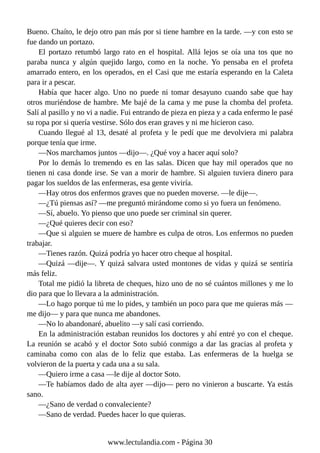 Bueno. Chaíto, le dejo otro pan más por si tiene hambre en la tarde. —y con esto se
fue dando un portazo.
El portazo retumbó largo rato en el hospital. Allá lejos se oía una tos que no
paraba nunca y algún quejido largo, como en la noche. Yo pensaba en el profeta
amarrado entero, en los operados, en el Casi que me estaría esperando en la Caleta
para ir a pescar.
Había que hacer algo. Uno no puede ni tomar desayuno cuando sabe que hay
otros muriéndose de hambre. Me bajé de la cama y me puse la chomba del profeta.
Salí al pasillo y no vi a nadie. Fui entrando de pieza en pieza y a cada enfermo le pasé
su ropa por si quería vestirse. Sólo dos eran graves y ni me hicieron caso.
Cuando llegué al 13, desaté al profeta y le pedí que me devolviera mi palabra
porque tenía que irme.
—Nos marchamos juntos —dijo—. ¿Qué voy a hacer aquí solo?
Por lo demás lo tremendo es en las salas. Dicen que hay mil operados que no
tienen ni casa donde irse. Se van a morir de hambre. Si alguien tuviera dinero para
pagar los sueldos de las enfermeras, esa gente viviría.
—Hay otros dos enfermos graves que no pueden moverse. —le dije—.
—¿Tú piensas así? —me preguntó mirándome como si yo fuera un fenómeno.
—Sí, abuelo. Yo pienso que uno puede ser criminal sin querer.
—¿Qué quieres decir con eso?
—Que si alguien se muere de hambre es culpa de otros. Los enfermos no pueden
trabajar.
—Tienes razón. Quizá podría yo hacer otro cheque al hospital.
—Quizá —dije—. Y quizá salvara usted montones de vidas y quizá se sentiría
más feliz.
Total me pidió la libreta de cheques, hizo uno de no sé cuántos millones y me lo
dio para que lo llevara a la administración.
—Lo hago porque tú me lo pides, y también un poco para que me quieras más —
me dijo— y para que nunca me abandones.
—No lo abandonaré, abuelito —y salí casi corriendo.
En la administración estaban reunidos los doctores y ahí entré yo con el cheque.
La reunión se acabó y el doctor Soto subió conmigo a dar las gracias al profeta y
caminaba como con alas de lo feliz que estaba. Las enfermeras de la huelga se
volvieron de la puerta y cada una a su sala.
—Quiero irme a casa —le dije al doctor Soto.
—Te habíamos dado de alta ayer —dijo— pero no vinieron a buscarte. Ya estás
sano.
—¿Sano de verdad o convaleciente?
—Sano de verdad. Puedes hacer lo que quieras.
www.lectulandia.com - Página 30
 