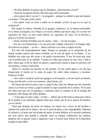 —El señor Rubilar no quiere que lo abandone. ¿Qué haremos con él?
—Trató de escaparse anoche. Me temo que esté trastornado.
—¿Eso quiere decir «cucú»? —le pregunté— porque la verdad es que nos íbamos
a ir juntos. Y fue pura mala suerte.
—Ese pobre viejo no tiene a nadie en el mundo. ¿Crees tú que en tu casa lo
aceptarían?
Me rasqué la cabeza. Pensaba en la guagua «odiosita», en la mamá confundida,
en la Domi rezongona, en el Papá y en Javier. Habría que hacer algo. Si es triste ser
«guacho» de chico, es más triste todavía ser »guacho« de viejo. Yo lo llevaría a
pescar y le leería los diarios.
—Sería cuestión de hablar con mi mamá —dije—. Yo me encargo.
—En ese caso llamaremos a tu casa para que vengan a buscarte y te traigan ropa.
Así pareces un pulpo. —se rió—. Ahora vuélvete a tu cama y espera un rato.
Ese rato fue tremendamente largo. Porque yo pensaba en la confusión de mi
mamá cuando supiera del nuevo invitado, en la cara de papá, en la Domi... Y yo
hablaba con cada uno mil veces y no podía convencerlos. Y por fin tenía que irme
con el profeta qué sé yo adonde. Y ponía mi radio para pensar en otra cosa y dale y
dale. Hasta que, al fin se abrió mi puerta y aparecieron mamá y papá en persona con
una maleta y venían a buscarme.
Ahora la cuestión era decirles lo del profeta. Yo me sentía igual a ese día que
desparramé el tintero en la cama de papá. No sabía cómo empezar y terminar.
Entonces le dije:
—Así como a usted le nació una guagua en el hospital, a mí me nació un abuelo.
Y hay que llevarlo a vivir con nosotros. ¡Qué bueno, no!
Mi mamá me miró un poco raro y a papá le dio como tos. Mamá me iba vistiendo
como si yo fuera un mono y papá le pasaba la ropa sacándola de la maleta. Yo le pasé
mi radio para que me la guardara y mientras tanto le contaba lo de la huelga del
hospital y del cheque del señor Rubilar.
—Y hay que ser justo, papá —le dije—. Ahora que él dio toda su plata para salvar
de la muerte a los enfermos alguien tiene que cuidar que él no se muera de hambre,
¿no es cierto?
Total que después de hacer mi maleta, mi mamá fue a hacer la del profeta y
salimos los cuatro de la clínica: dos en el carro de plata y dos empujándolo. Subimos
al cacharro y al pasar por una tienda de autos, al señor Rubilar se le ocurrió cambiarlo
por otro nuevo más grande y cómodo. Sacó su cheque, cambiamos las maletas,
dejamos ahí el aparato viejo y seguimos viaje a Concón muy felices en la Ranchera
modelo Lunik 2000.
www.lectulandia.com - Página 31
 