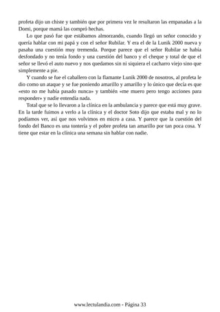 profeta dijo un chiste y también que por primera vez le resultaron las empanadas a la
Domi, porque mamá las compró hechas.
Lo que pasó fue que estábamos almorzando, cuando llegó un señor conocido y
quería hablar con mi papá y con el señor Rubilar. Y era el de la Lunik 2000 nueva y
pasaba una cuestión muy tremenda. Porque parece que el señor Rubilar se había
desfondado y no tenía fondo y una cuestión del banco y el cheque y total de que el
señor se llevó el auto nuevo y nos quedamos sin ni siquiera el cacharro viejo sino que
simplemente a pie.
Y cuando se fue el caballero con la flamante Lunik 2000 de nosotros, al profeta le
dio como un ataque y se fue poniendo amarillo y amarillo y lo único que decía es que
«esto no me había pasado nunca» y también «me muero pero tengo acciones para
responder» y nadie entendía nada.
Total que se lo llevaron a la clínica en la ambulancia y parece que está muy grave.
En la tarde fuimos a verlo a la clínica y el doctor Soto dijo que estaba mal y no lo
podíamos ver, así que nos volvimos en micro a casa. Y parece que la cuestión del
fondo del Banco es una tontería y el pobre profeta tan amarillo por tan poca cosa. Y
tiene que estar en la clínica una semana sin hablar con nadie.
www.lectulandia.com - Página 33
 