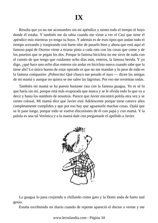 IX
Resulta que yo no me acostumbro sin mi apéndice y siento todo el tiempo el hoyo
donde él estaba. Y también me da rabia cuando me viene a ver el Casi que tiene el
apéndice mío mientras yo tengo su hoyo. Y además es de esos tipos que andan todo el
tiempo acezando y traspirando con harto olor de pasarlo bien y ahora que está aquí el
famoso papá de Osorno viene a tirarse pinta a cada rato con las cosas que come y de
los paseítos que se pegan los dos. Porque la famosa bicicleta no me sirve de nada con
el cuento de que tengo que cuidarme ocho días más, enteros, la lamosa herida. Y yo
digo, ¿qué hace uno ocho días enteros sin andar en bicicleta nueva cuando sabe que la
tiene ahí? Lo único bueno de estar operado es que no me mandan y lo peor de todo es
la famosa compasión: ¡Pobrecito! Qué chasco tan pesado el tuyo — dicen las amigas
de mi mamá y aunque no quiera se me salen las lágrimas. Por eso me revientan todas.
También mi mamá se ha puesto bastante rara con la famosa guagua. Yo ni sé lo
que haría sin mí, porque está más evaporada que nunca y se le olvida todo lo que va a
decir y hasta los nombres de nosotros. Parece que Javier encontró polola otra vez y se
siente colosal. Mi mamá dice que Javier está Adolescente porque tiene catorce años
completamente cumplidos y que por eso hay que aguantarle muchas cosas. Ojalá que
se le pase luego, porque todo se vuelve discusiones de él con papá y con mamá. Y la
polola es una tal Verónica y a la mamá dale con preguntarle el apellido a Javier.
La guagua lo pasa crujiendo o chillando como gato y la Domi anda de harto mal
genio.
Estaba escribiendo mi diario cuando de repente apareció el doctor a verme y me
www.lectulandia.com - Página 34
 