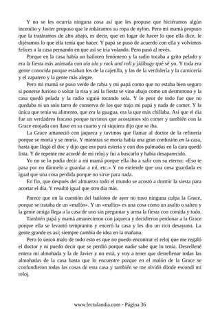 Y no se les ocurría ninguna cosa así que les propuse que hiciéramos algún
incendio y Javier propuso que le robáramos su ropa de nylon. Pero mi mamá propuso
que la tratáramos de alto abajo, es decir, que en lugar de hacer lo que ella dice, le
dijéramos lo que ella tenía que hacer. Y papá se puso de acuerdo con ella y volvimos
felices a la casa pensando en que así se iría volando. Pero pasó al revés.
Porque en la casa había un bailoteo fenómeno y la radio tocaba a grito pelado y
era la fiesta más animada con ula ula y rock and roll y jidibugy qué sé yo. Y toda era
gente conocida porque estaban los de la cajetilla, y las de la verdulería y la carnicería
y el zapatero y la gente más alegre.
Pero mi mamá se puso verde de rabia y mi papá como que no estaba bien seguro
si ponerse furioso o soltar la risa y así la fiesta se vino abajo como un desmorono y la
casa quedó pelada y la radio siguió tocando sola. Y lo peor de todo fue que no
quedaba ni un solo tarro de conserva de los que trajo mi papá y nada de comer. Y la
única que tenía su alimento, que era la guagua, era la que más chillaba. Así que el día
fue un verdadero fracaso porque tuvimos que acostarnos sin comer y también con la
Grace enojada con llave en su cuarto y ni siquiera dijo que se iba.
La Grace amaneció con jaqueca y tuvimos que llamar al doctor de la refinería
porque se moría y se moría. Y mientras se moría había una gran confusión en la casa,
hasta que llegó el doc y dijo que era pura esteria y con dos palmadas en la cara quedó
lista. Y de repente me acordé de mi reloj y fui a buscarlo y había desaparecido.
Yo no se lo podía decir a mi mamá porque ella iba a salir con su eterno: «Eso te
pasa por no dármelo a guardar a mí, etc.» Y no entiende que una cosa guardada es
igual que una cosa perdida porque no sirve para nada.
En fin, que después del almuerzo todo el mundo se acostó a dormir la siesta para
acortar el día. Y resultó igual que otro día más.
Parece que en la cuestión del bailoteo de ayer no tuvo ninguna culpa la Grace,
porque se trataba de un «malón». Y un «malón» es una cosa como un asalto o salteo y
la gente amiga llega a la casa de uno sin preguntar y arma la fiesta con comida y todo.
También papá y mamá amanecieron con jaqueca y decidieron perdonar a la Grace
porque ella se levantó tempranito y enceró la casa y les dio un rico desayuno. La
gente grande es así; siempre cambia de idea en la mañana.
Pero lo único malo de todo esto es que no puedo encontrar el reloj que me regaló
el doctor y ni puedo decir que se perdió porque nadie sabe que lo tenía. Desrellené
entera mi almohada y la de Javier y no está, y voy a tener que desrellenar todas las
almohadas de la casa hasta que lo encuentre porque en el malón de la Grace se
confundieron todas las cosas de esta casa y también se me olvidó dónde escondí mi
reloj.
www.lectulandia.com - Página 36
 