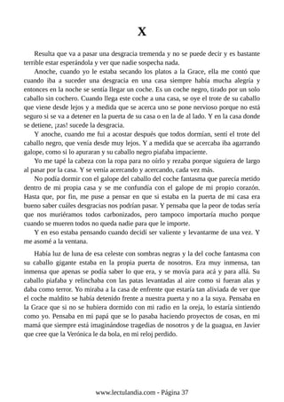 X
Resulta que va a pasar una desgracia tremenda y no se puede decir y es bastante
terrible estar esperándola y ver que nadie sospecha nada.
Anoche, cuando yo le estaba secando los platos a la Grace, ella me contó que
cuando iba a suceder una desgracia en una casa siempre había mucha alegría y
entonces en la noche se sentía llegar un coche. Es un coche negro, tirado por un solo
caballo sin cochero. Cuando llega este coche a una casa, se oye el trote de su caballo
que viene desde lejos y a medida que se acerca uno se pone nervioso porque no está
seguro si se va a detener en la puerta de su casa o en la de al lado. Y en la casa donde
se detiene, ¡zas! sucede la desgracia.
Y anoche, cuando me fui a acostar después que todos dormían, sentí el trote del
caballo negro, que venía desde muy lejos. Y a medida que se acercaba iba agarrando
galope, como si lo apuraran y su caballo negro piafaba impaciente.
Yo me tapé la cabeza con la ropa para no oírlo y rezaba porque siguiera de largo
al pasar por la casa. Y se venía acercando y acercando, cada vez más.
No podía dormir con el galope del caballo del coche fantasma que parecía metido
dentro de mi propia casa y se me confundía con el galope de mi propio corazón.
Hasta que, por fin, me puse a pensar en que si estaba en la puerta de mi casa era
bueno saber cuáles desgracias nos podrían pasar. Y pensaba que la peor de todas sería
que nos muriéramos todos carbonizados, pero tampoco importaría mucho porque
cuando se mueren todos no queda nadie para que le importe.
Y en eso estaba pensando cuando decidí ser valiente y levantarme de una vez. Y
me asomé a la ventana.
Había luz de luna de esa celeste con sombras negras y la del coche fantasma con
su caballo gigante estaba en la propia puerta de nosotros. Era muy inmensa, tan
inmensa que apenas se podía saber lo que era, y se movía para acá y para allá. Su
caballo piafaba y relinchaba con las patas levantadas al aire como si fueran alas y
daba como terror. Yo miraba a la casa de enfrente que estaría tan aliviada de ver que
el coche maldito se había detenido frente a nuestra puerta y no a la suya. Pensaba en
la Grace que si no se hubiera dormido con mi radio en la oreja, lo estaría sintiendo
como yo. Pensaba en mi papá que se lo pasaba haciendo proyectos de cosas, en mi
mamá que siempre está imaginándose tragedias de nosotros y de la guagua, en Javier
que cree que la Verónica le da bola, en mi reloj perdido.
www.lectulandia.com - Página 37
 