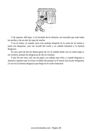 Y de repente, allá lejos, vi el incendio de la refinería, ese incendio que arde todas
las noches y da un olor de sopa de rancho.
Y no sé cómo, ni cuándo, pero esta mañana desperté en la cama de mi mamá y
junto con despertar, ¡zas! me acordé del coche y su caballo fantasma y la famosa
desgracia.
Es raro, pero de día me daban ganas de ver al caballo alado con su coche negro y
sin cochero, porque las desgracias de día no resultan.
Y por fin me vestí, salí con mi papá a su trabajo muy feliz, y cuando llegamos a
almorzar supimos que la Grace se había ido porque se le murió una tía por telegrama.
¡Y esa era la famosa desgracia que llegó en el coche fantasma!
www.lectulandia.com - Página 38
 