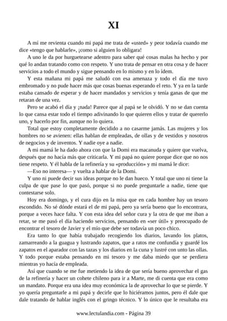 XI
A mí me revienta cuando mi papá me trata de «usted» y peor todavía cuando me
dice «tengo que hablarle», ¡como si alguien lo obligara!
A uno le da por hurguetearse adentro para saber qué cosas malas ha hecho y por
qué lo andan tratando como con respeto. Y uno trata de pensar en otra cosa y de hacer
servicios a todo el mundo y sigue pensando en lo mismo y en lo ídem.
Y esta mañana mi papá me saludó con esa amenaza y todo el día me tuvo
embromado y no pude hacer más que cosas buenas esperando el reto. Y ya en la tarde
estaba cansado de esperar y de hacer mandados y servicios y tenía ganas de que me
retaran de una vez.
Pero se acabó el día y ¡nada! Parece que al papá se le olvidó. Y no se dan cuenta
lo que cansa estar todo el tiempo adivinando lo que quieren ellos y tratar de quererlo
uno, y hacerlo por fin, aunque no lo quiera.
Total que estoy completamente decidido a no casarme jamás. Las mujeres y los
hombres no se avienen: ellas hablan de empleadas, de ollas y de vestidos y nosotros
de negocios y de inventos. Y nadie oye a nadie.
A mi mamá le ha dado ahora con que la Domi era macanuda y quiere que vuelva,
después que no hacía más que criticarla. Y mi papá no quiere porque dice que no nos
tiene respeto. Y él habla de la refinería y su «producción» y mi mamá le dice:
—Eso no interesa— y vuelta a hablar de la Domi.
Y uno ni puede decir sus ideas porque no le dan hueco. Y total que uno ni tiene la
culpa de que pase lo que pasó, porque si no puede preguntarle a nadie, tiene que
contestarse solo.
Hoy era domingo, y el cura dijo en la misa que en cada hombre hay un tesoro
escondido. No sé dónde estará el de mi papá, pero ya sería bueno que lo encontrara,
porque a veces hace falta. Y con esta idea del señor cura y la otra de que me iban a
retar, se me pasó el día haciendo servicios, pensando en «ser útil» y preocupado de
encontrar el tesoro de Javier y el mío que debe ser todavía un poco chico.
Era tanto lo que había trabajado recogiendo los diarios, lavando los platos,
zamarreando a la guagua y lustrando zapatos, que a ratos me confundía y guardé los
zapatos en el aparador con las tazas y los diarios en la cuna y lustré con unto las ollas.
Y todo porque estaba pensando en mi tesoro y me daba miedo que se perdiera
mientras yo hacía de empleada.
Así que cuando se me fue metiendo la idea de que sería bueno aprovechar el gas
de la refinería y hacer un cohete chileno para ir a Marte, me di cuenta que era como
un mandato. Porque era una idea muy económica la de aprovechar lo que se pierde. Y
yo quería preguntarle a mi papá y decirle que lo hiciéramos juntos, pero él dale que
dale tratando de hablar inglés con el gringo técnico. Y lo único que le resultaba era
www.lectulandia.com - Página 39
 