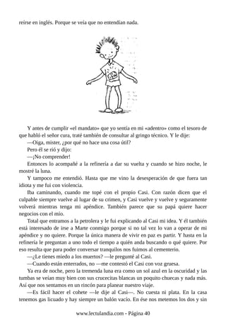 reírse en inglés. Porque se veía que no entendían nada.
Y antes de cumplir «el mandato» que yo sentía en mi «adentro» como el tesoro de
que habló el señor cura, traté también de consultar al gringo técnico. Y le dije:
—Oiga, mister, ¿por qué no hace una cosa útil?
Pero él se rió y dijo:
—¡No comprender!
Entonces lo acompañé a la refinería a dar su vuelta y cuando se hizo noche, le
mostré la luna.
Y tampoco me entendió. Hasta que me vino la desesperación de que fuera tan
idiota y me fui con violencia.
Iba caminando, cuando me topé con el propio Casi. Con razón dicen que el
culpable siempre vuelve al lugar de su crimen, y Casi vuelve y vuelve y seguramente
volverá mientras tenga mi apéndice. También parece que su papá quiere hacer
negocios con el mío.
Total que entramos a la petrolera y le fui explicando al Casi mi idea. Y él también
está interesado de irse a Marte conmigo porque si no tal vez lo van a operar de mi
apéndice y no quiere. Porque la única manera de vivir en paz es partir. Y hasta en la
refinería le preguntan a uno todo el tiempo a quién anda buscando o qué quiere. Por
eso resulta que para poder conversar tranquilos nos fuimos al cementerio.
—¿Le tienes miedo a los muertos? —le pregunté al Casi.
—Cuando están enterrados, no —me contestó el Casi con voz gruesa.
Ya era de noche, pero la tremenda luna era como un sol azul en la oscuridad y las
tumbas se veían muy bien con sus crucecitas blancas un poquito chuecas y nada más.
Así que nos sentamos en un rincón para planear nuestro viaje.
—Es fácil hacer el cohete —le dije al Casi—. No cuesta ni plata. En la casa
tenemos gas licuado y hay siempre un balón vacío. En ése nos metemos los dos y sin
www.lectulandia.com - Página 40
 