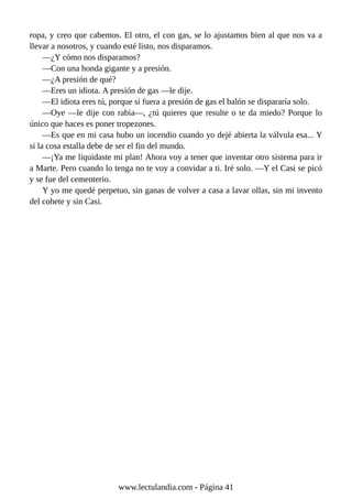 ropa, y creo que cabemos. El otro, el con gas, se lo ajustamos bien al que nos va a
llevar a nosotros, y cuando esté listo, nos disparamos.
—¿Y cómo nos disparamos?
—Con una honda gigante y a presión.
—¿A presión de qué?
—Eres un idiota. A presión de gas —le dije.
—El idiota eres tú, porque si fuera a presión de gas el balón se dispararía solo.
—Oye —le dije con rabia—, ¿tú quieres que resulte o te da miedo? Porque lo
único que haces es poner tropezones.
—Es que en mi casa hubo un incendio cuando yo dejé abierta la válvula esa... Y
si la cosa estalla debe de ser el fin del mundo.
—¡Ya me liquidaste mi plan! Ahora voy a tener que inventar otro sistema para ir
a Marte. Pero cuando lo tenga no te voy a convidar a ti. Iré solo. —Y el Casi se picó
y se fue del cementerio.
Y yo me quedé perpetuo, sin ganas de volver a casa a lavar ollas, sin mi invento
del cohete y sin Casi.
www.lectulandia.com - Página 41
 