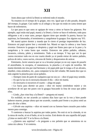 XII
Justo ahora que volvió la Domi se enfermó todo el mundo.
Ya estamos en el tiempo de la grippe, otra vez. Igual que el año pasado, después
del trompo, la grippe. Casi nadie va al colegio y los que no están en cama tienen que
hacer de enfermeros.
Lo que pasa es que unos se agripan de veras y otros se hacen los griposos. Por
ejemplo, aquí están mal papá, mamá y la Domi y Javier se hace el enfermo, todo para
obligarme a mí a estar sano, porque alguien tiene que atender la puerta, buscar las
aspirinas, las limonadas, el termómetro y zangolotear la guagua. Ese alguien soy YO.
Mi mamá quiere dormir y manda que le cierre el postigo impermitidor de luz.
Entonces mi papá quiere leer y enciende luz. Mamá se tapa la cabeza y tose hasta
reventar. Entonces la guagua se despierta y papá me llama para que se la pase y la
zangolotea y le canta hasta que vomita. Entonces me piden pañales, sábanas,
lavatorio, colonia, jabón y termómetro. Todo a un tiempo. Y hay que ver lo que
cuesta encontrar todo eso en ese cuarto donde ya ni puedo entrar de tantos pañales,
polvos de talco, vasos sucios, cáscaras de limón y desparramos de azúcar.
Entretanto, Javier anuncia que se va a levantar porque yo no soy capaz de pasarle
el atornillador, la escopeta, el matamoscas, la plancha y el cajón de tornillos. Mi
mamá dormida me reta por mal hermano y mi papá pide que le traiga a él un alicates,
alambre, cinta aisladora, etc., para componer la luz del velador. Mi mamá dice que es
más urgente la plancha para secar pañales.
—Siempre estás de parte de cualquiera que no sea yo —dice el papá muy sentido.
—Es que la luz no es necesaria durante el día —dice mi mamá.
—Es necesaria si oscureces el cuarto —alega mi papá.
—Lo hacía para dormir un poco —dice mi mamá sintiéndose mártir y sin
acordarse de mí que me paseo con la guagua buscando la lista de cosas que piden
ellos.
—Lindo, ¿has visto hoy a la Domi? —pregunta mi mamá.
En realidad, no me acuerdo ya cuántos días hace que no la veo y bien puede
haberse muerto, porque ahora que me acuerdo, cuando pasé frente a su pieza sentí un
poco de olor a ídem.
—Llévale una aspirina —dice mi mamá con su famoso buen corazón para todos
menos para conmigo.
Y comienzo a buscar la aspirina por todas partes. No está ni en la cómoda, ni en
la mesa de noche, ni en el baño, ni en la cocina. Está dentro de una zapatilla del papá.
¿Cómo se metió ahí? Y se la llevo a la Domi.
—¿Quieres una aspirina? —le pregunto a ese pelotón que se amontona en su
cama sin cabeza. Y ni contesta.
www.lectulandia.com - Página 42
 
