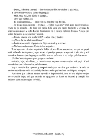 —Domi, ¿cómo te sientes? —le doy un sacudón para saber si está viva.
Y se oye una vocecita como de guagua:
—Mal, muy mal, me duelo el cuerpo...
—¿Por qué hablas así?
—Es la enfermedad... —dice con esa maldita voz de otra.
—Te traigo una aspirina —le digo—. Todos están muy mal, pero pueden hablar.
Trata de no morirte —le digo con rabia. Ella saca una mano brillante y se traga la
aspirina con papel y todo. Luego desaparece en el mismo pelotón de ropa. Afuera me
están llamando a coro Javier y mamá.
—Lindo, tráeme una muda SECA —dice ella, y Javier:
—¿Vas a darme el destornillador?
—Lo tiene ocupado el papá —le digo a mamá, y a Javier:
—No hay mudas secas. Están todas mojadas...
Total que uno ni sabe a quién le habla ni por dónde comenzar, porque mi papá
está pidiendo los tapones y que abran el postigo porque se quemó el circuito y mi
mamá se lamenta que la guagua también se va a enfermar si no traigo pañales secos.
¡Podían haber tapones para guaguas también!
—Anda, hijo, al tablero, y cambia estos tapones —me explica mi papá. Y mi
mamá dale que dale con los pañales secos.
Voy a cambiar los tapones, y después no hay ni una luz que encienda. Y todo se
vuelve estrellones en la oscuridad y la única vela que había se perdió para siempre.
Por suerte que la Domi estaba leyendo el Séptimo de Línea, en una página en que
no se podía dejar, así que cuando se apagaron las luces se levantó y arregló los
tapones para poder seguir leyendo.
www.lectulandia.com - Página 43
 