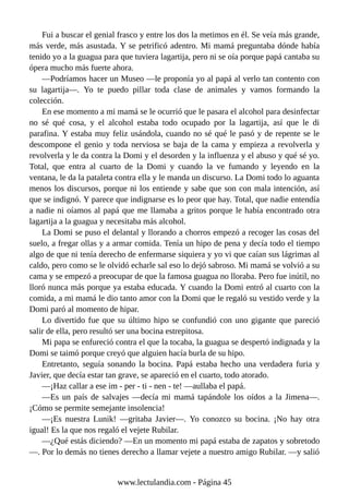 Fui a buscar el genial frasco y entre los dos la metimos en él. Se veía más grande,
más verde, más asustada. Y se petrificó adentro. Mi mamá preguntaba dónde había
tenido yo a la guagua para que tuviera lagartija, pero ni se oía porque papá cantaba su
ópera mucho más fuerte ahora.
—Podríamos hacer un Museo —le proponía yo al papá al verlo tan contento con
su lagartija—. Yo te puedo pillar toda clase de animales y vamos formando la
colección.
En ese momento a mi mamá se le ocurrió que le pasara el alcohol para desinfectar
no sé qué cosa, y el alcohol estaba todo ocupado por la lagartija, así que le di
parafina. Y estaba muy feliz usándola, cuando no sé qué le pasó y de repente se le
descompone el genio y toda nerviosa se baja de la cama y empieza a revolverla y
revolverla y le da contra la Domi y el desorden y la influenza y el abuso y qué sé yo.
Total, que entra al cuarto de la Domi y cuando la ve fumando y leyendo en la
ventana, le da la pataleta contra ella y le manda un discurso. La Domi todo lo aguanta
menos los discursos, porque ni los entiende y sabe que son con mala intención, así
que se indignó. Y parece que indignarse es lo peor que hay. Total, que nadie entendía
a nadie ni oíamos al papá que me llamaba a gritos porque le había encontrado otra
lagartija a la guagua y necesitaba más alcohol.
La Domi se puso el delantal y llorando a chorros empezó a recoger las cosas del
suelo, a fregar ollas y a armar comida. Tenía un hipo de pena y decía todo el tiempo
algo de que ni tenía derecho de enfermarse siquiera y yo vi que caían sus lágrimas al
caldo, pero como se le olvidó echarle sal eso lo dejó sabroso. Mi mamá se volvió a su
cama y se empezó a preocupar de que la famosa guagua no lloraba. Pero fue inútil, no
lloró nunca más porque ya estaba educada. Y cuando la Domi entró al cuarto con la
comida, a mi mamá le dio tanto amor con la Domi que le regaló su vestido verde y la
Domi paró al momento de hipar.
Lo divertido fue que su último hipo se confundió con uno gigante que pareció
salir de ella, pero resultó ser una bocina estrepitosa.
Mi papa se enfureció contra el que la tocaba, la guagua se despertó indignada y la
Domi se taimó porque creyó que alguien hacía burla de su hipo.
Entretanto, seguía sonando la bocina. Papá estaba hecho una verdadera furia y
Javier, que decía estar tan grave, se apareció en el cuarto, todo atorado.
—¡Haz callar a ese im - per - ti - nen - te! —aullaba el papá.
—Es un país de salvajes —decía mi mamá tapándole los oídos a la Jimena—.
¡Cómo se permite semejante insolencia!
—¡Es nuestra Lunik! —gritaba Javier—. Yo conozco su bocina. ¡No hay otra
igual! Es la que nos regaló el vejete Rubilar.
—¿Qué estás diciendo? —En un momento mi papá estaba de zapatos y sobretodo
—. Por lo demás no tienes derecho a llamar vejete a nuestro amigo Rubilar. —y salió
www.lectulandia.com - Página 45
 