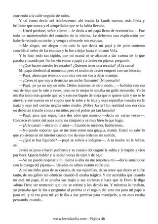 corriendo a la calle seguido de todos.
Y tal como decía «el Adolescente» ahí estaba la Lunik nuestra, más linda y
brillante que nunca y el atropellador que se la había llevado.
—Usted perdone, señor cliente —le decía a mi papá lleno de reverencias—. Fue
todo un malentendido del contador de la oficina. Le debemos una explicación por
haberle retirado su coche, y vengo a ofrecerle mis excusas.
—Me alegro, me alegro —es todo lo que decía mi papá y de puro contento
convidó al señor de las excusas y lo fue a dejar hasta el mismo Viña.
Y lo hizo todo tan rápido, que mi mamá ni se alcanzó a dar cuenta de lo que
pasaba y cuando por fin los vio entrar a papá y a Javier en pijama, preguntó:
—¿Qué hacen ustedes levantados? ¿Quieren tener una recaída? ¡A la cama!
Mi papá obedeció al momento, pero el tontón de Javier empezó con sus leseras:
—Papá, ahora que tenemos auto otra vez me vas a dejar manejar.
—¿Crees tú que voy a destrozar un coche flamante? ¡Ni pensarlo!
—Papá, yo ya no soy un niño. Debes tratarme de otro modo... —hablaba con esa
voz de bajo que le sale a veces, pero en lo mejor le sonaba un gallo tremendo. Yo lo
miraba tanto más grande que yo y con ese bigote de vieja que le quiere salir y no se le
atreve, y ese cuesco en el cogote que le sube y le baja y esas espinillas rosadas en la
nariz y esas mil cositas negras entre medio. ¡Pobre Javier! En realidad con esa cara
no deberían tratarlo como a un niño, pero el pobre ¡es tan farsante!
—Papá, para que sepas, hace dos años que manejo —decía en varias voces—.
Conozco el motor del auto como un cirujano y sé muy bien lo que hago.
—¡A la cama! —decía mi mamá—. Cuando te mejores, hablaremos.
—No puedo soportar que se me trate como una guagua, mamá. Usted no sabe lo
que yo siento en mi interior cuando me da esas órdenes sin sentido.
—¿Qué te has figurado? —papá se volvía a indignar—. A tu madre no le hablas
así.
Javier se puso a hacer pucheros y su cuesco del cogote le subía y le bajaba a cien
por hora. Quería hablar y le salían voces de tiple y de bajo:
—Yo no puedo respetar a mi mamá si ella no me respeta a mí —decía sonándose
con la manga del pijama—. Ustedes no saben cuánto sufre uno.
A mí me daba pena de su cuesco, de sus espinillas, de su amor que dicen se sufre
tanto, de sus gallos tan cómicos cuando él estaba trágico. Y me acordaba que cuando
no está mi papá, él se prueba sus trajes y sus corbatas y hace que la Domi le diga
«don» Debe ser tremendo que uno se estime y los demás no. Y mientras lo retaban,
yo pensaba que le iba a preguntar al profeta si el regalo del auto era para mi papá o
para mí, y si era para mí yo le iba a dar permiso para manejarlo, y en esto estaba
pensando, cuando...
www.lectulandia.com - Página 46
 