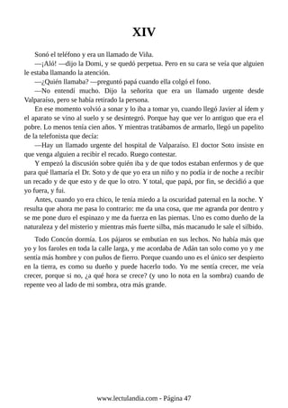 XIV
Sonó el teléfono y era un llamado de Viña.
—¡Aló! —dijo la Domi, y se quedó perpetua. Pero en su cara se veía que alguien
le estaba llamando la atención.
—¿Quién llamaba? —preguntó papá cuando ella colgó el fono.
—No entendí mucho. Dijo la señorita que era un llamado urgente desde
Valparaíso, pero se había retirado la persona.
En ese momento volvió a sonar y lo iba a tomar yo, cuando llegó Javier al ídem y
el aparato se vino al suelo y se desintegró. Porque hay que ver lo antiguo que era el
pobre. Lo menos tenía cien años. Y mientras tratábamos de armarlo, llegó un papelito
de la telefonista que decía:
—Hay un llamado urgente del hospital de Valparaíso. El doctor Soto insiste en
que venga alguien a recibir el recado. Ruego contestar.
Y empezó la discusión sobre quién iba y de que todos estaban enfermos y de que
para qué llamaría el Dr. Soto y de que yo era un niño y no podía ir de noche a recibir
un recado y de que esto y de que lo otro. Y total, que papá, por fin, se decidió a que
yo fuera, y fui.
Antes, cuando yo era chico, le tenía miedo a la oscuridad paternal en la noche. Y
resulta que ahora me pasa lo contrario: me da una cosa, que me agranda por dentro y
se me pone duro el espinazo y me da fuerza en las piernas. Uno es como dueño de la
naturaleza y del misterio y mientras más fuerte silba, más macanudo le sale el silbido.
Todo Concón dormía. Los pájaros se embutían en sus lechos. No había más que
yo y los faroles en toda la calle larga, y me acordaba de Adán tan solo como yo y me
sentía más hombre y con puños de fierro. Porque cuando uno es el único ser despierto
en la tierra, es como su dueño y puede hacerlo todo. Yo me sentía crecer, me veía
crecer, porque si no, ¿a qué hora se crece? (y uno lo nota en la sombra) cuando de
repente veo al lado de mi sombra, otra más grande.
www.lectulandia.com - Página 47
 