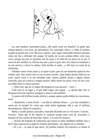Las dos sombras caminaban juntas. ¿De quién sería esa sombra? La gente que
trabaja duerme a esa hora, los pescadores, los conocidos, ídem y a Adán le hubiera
pasado lo mismo que a mí. Me puse «alerta», pero seguí caminando mientras pensaba
cómo me iba a defender del ataque. El dueño de la otra sombra debía venir muy
cerca, porque los pies se juntaban con los míos y el ruido de sus pasos no se oía. A
ratos las dos sombras se volvían una sola y poco a poco dos. Era como un fantasma y
no me atrevía a volver la cabeza. Sólo miraba el suelo... y allá lejos la casita de la
telefonista.
Faltaban como veinte pasos y yo quise correr, pero en ese momento apareció otra
sombra más. Dos contra uno ya era un poco mucho. ¿Qué habría hecho Adán en mi
caso? Quise rezar y se me enredaba todo. Quería pedirle ayuda a alguna ánima
conocida, pero no conocía a ningún muerto. Mala suerte ser puros vivos en una casa;
uno debe tener su ánima pariente.
—¡Dios mío, que no se salgan del purgatorio esas pícaras! —recé—.
Cada uno en su lugar y el que debe pagar, que pague. —y apenas dije esto se
desaparecieron las sombras malignas y hasta la mía también.
La puerta del teléfono estaba abierta y aunque apenas podía doblar las coyunturas,
entré.
—¡Papelucho, a estas horas! —me dijo la señorita Eliana—. ¿Lo han mandado a
usted por el recado? Es cierto que están todos agripados allá y con el teléfono
descompuesto. Ahora le comunico.
Metía y sacaba pitutos, marcaba y marcaba diciendo con su voz suave: Concón...
Concón... hasta que al fin alguien le contestó porque puso cara de «escucha» y
después de dos cuartos de hora dijo «bien», y se sacó las orejeras.
—Avisan del hospital de Valparaíso que murió el señor Adalberto Rubilar hoy a
las 8. Que esperan de su papá las órdenes pertinentes. ¿Es alguien de su familia?
—Sí y no —ni supe lo que decía. ¡El profeta muerto! Era entonces su ánima la
www.lectulandia.com - Página 48
 