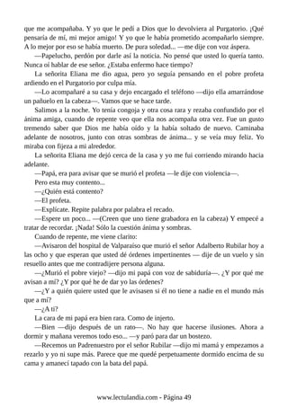 que me acompañaba. Y yo que le pedí a Dios que lo devolviera al Purgatorio. ¡Qué
pensaría de mí, mi mejor amigo! Y yo que le había prometido acompañarlo siempre.
A lo mejor por eso se había muerto. De pura soledad... —me dije con voz áspera.
—Papelucho, perdón por darle así la noticia. No pensé que usted lo quería tanto.
Nunca oí hablar de ese señor. ¿Estaba enfermo hace tiempo?
La señorita Eliana me dio agua, pero yo seguía pensando en el pobre profeta
ardiendo en el Purgatorio por culpa mía.
—Lo acompañaré a su casa y dejo encargado el teléfono —dijo ella amarrándose
un pañuelo en la cabeza—. Vamos que se hace tarde.
Salimos a la noche. Yo tenía congoja y otra cosa rara y rezaba confundido por el
ánima amiga, cuando de repente veo que ella nos acompaña otra vez. Fue un gusto
tremendo saber que Dios me había oído y la había soltado de nuevo. Caminaba
adelante de nosotros, junto con otras sombras de ánima... y se veía muy feliz. Yo
miraba con fijeza a mi alrededor.
La señorita Eliana me dejó cerca de la casa y yo me fui corriendo mirando hacia
adelante.
—Papá, era para avisar que se murió el profeta —le dije con violencia—.
Pero esta muy contento...
—¿Quién está contento?
—El profeta.
—Explícate. Repite palabra por palabra el recado.
—Espere un poco... —(Creen que uno tiene grabadora en la cabeza) Y empecé a
tratar de recordar. ¡Nada! Sólo la cuestión ánima y sombras.
Cuando de repente, me viene clarito:
—Avisaron del hospital de Valparaíso que murió el señor Adalberto Rubilar hoy a
las ocho y que esperan que usted dé órdenes impertinentes — dije de un vuelo y sin
resuello antes que me contradijere persona alguna.
—¿Murió el pobre viejo? —dijo mi papá con voz de sabiduría—. ¿Y por qué me
avisan a mí? ¿Y por qué he de dar yo las órdenes?
—¿Y a quién quiere usted que le avisasen si él no tiene a nadie en el mundo más
que a mí?
—¿A ti?
La cara de mi papá era bien rara. Como de injerto.
—Bien —dijo después de un rato—. No hay que hacerse ilusiones. Ahora a
dormir y mañana veremos todo eso... —y paró para dar un bostezo.
—Recemos un Padrenuestro por el señor Rubilar —dijo mi mamá y empezamos a
rezarlo y yo ni supe más. Parece que me quedé perpetuamente dormido encima de su
cama y amanecí tapado con la bata del papá.
www.lectulandia.com - Página 49
 