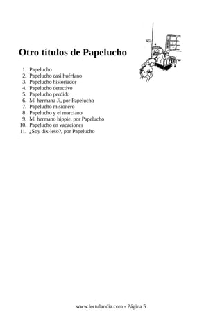 Otro títulos de Papelucho
1. Papelucho
2. Papelucho casi huérfano
3. Papelucho historiador
4. Papelucho detective
5. Papelucho perdido
6. Mi hermana Ji, por Papelucho
7. Papelucho misionero
8. Papelucho y el marciano
9. Mi hermano hippie, por Papelucho
10. Papelucho en vacaciones
11. ¿Soy dix-leso?, por Papelucho
www.lectulandia.com - Página 5
 