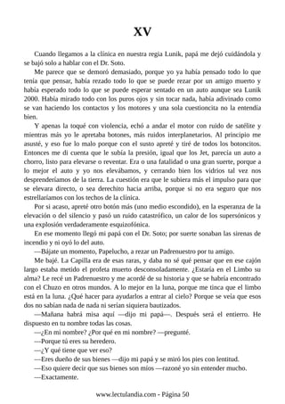 XV
Cuando llegamos a la clínica en nuestra regia Lunik, papá me dejó cuidándola y
se bajó solo a hablar con el Dr. Soto.
Me parece que se demoró demasiado, porque yo ya había pensado todo lo que
tenía que pensar, había rezado todo lo que se puede rezar por un amigo muerto y
había esperado todo lo que se puede esperar sentado en un auto aunque sea Lunik
2000. Había mirado todo con los puros ojos y sin tocar nada, había adivinado como
se van haciendo los contactos y los motores y una sola cuestioncita no la entendía
bien.
Y apenas la toqué con violencia, echó a andar el motor con ruido de satélite y
mientras más yo le apretaba botones, más ruidos interplanetarios. Al principio me
asusté, y eso fue lo malo porque con el susto apreté y tiré de todos los botoncitos.
Entonces me di cuenta que le subía la presión, igual que los Jet, parecía un auto a
chorro, listo para elevarse o reventar. Era o una fatalidad o una gran suerte, porque a
lo mejor el auto y yo nos elevábamos, y cerrando bien los vidrios tal vez nos
desprenderíamos de la tierra. La cuestión era que le subiera más el impulso para que
se elevara directo, o sea derechito hacia arriba, porque si no era seguro que nos
estrellaríamos con los techos de la clínica.
Por si acaso, apreté otro botón más (uno medio escondido), en la esperanza de la
elevación o del silencio y pasó un ruido catastrófico, un calor de los supersónicos y
una explosión verdaderamente esquizofónica.
En ese momento llegó mi papá con el Dr. Soto; por suerte sonaban las sirenas de
incendio y ni oyó lo del auto.
—Bájate un momento, Papelucho, a rezar un Padrenuestro por tu amigo.
Me bajé. La Capilla era de esas raras, y daba no sé qué pensar que en ese cajón
largo estaba metido el profeta muerto desconsoladamente. ¿Estaría en el Limbo su
alma? Le recé un Padrenuestro y me acordé de su historia y que se habría encontrado
con el Chuzo en otros mundos. A lo mejor en la luna, porque me tinca que el limbo
está en la luna. ¿Qué hacer para ayudarlos a entrar al cielo? Porque se veía que esos
dos no sabían nada de nada ni serían siquiera bautizados.
—Mañana habrá misa aquí —dijo mi papá—. Después será el entierro. He
dispuesto en tu nombre todas las cosas.
—¿En mi nombre? ¿Por qué en mi nombre? —pregunté.
—Porque tú eres su heredero.
—¿Y qué tiene que ver eso?
—Eres dueño de sus bienes —dijo mi papá y se miró los pies con lentitud.
—Eso quiere decir que sus bienes son míos —razoné yo sin entender mucho.
—Exactamente.
www.lectulandia.com - Página 50
 
