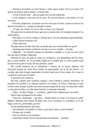 —Entonces el profeta no tiene bienes, y tiene puros males. Eso no es justo. No
quiero sus bienes, pobre abuelo. Le harán falta.
—Ya no le hacen falta —dijo mi papá con cara de evaporado.
—A mí tampoco. Cada uno con lo suyo. Yo con mis bienes y mis males y él con
los suyos.
—Escucha, Papelucho, sus bienes son las cosas que él tenía. Como era solo te los
dejó de recuerdo a ti... porque te llamaba su nieto.
—¿Y qué voy a hacer yo con su silla, su bata y sus cheques?
Mi papá tiene la manía de hacer que uno se sienta tonto. Se complica porque él no
sabe explicar.
—Por ahora, yo seré tu curador y firmaré por ti. Es una tremenda responsabilidad.
—¿Qué firmará usted por mí?
—Todo, hijo mío.
Mi papá nunca me dice hijo mío, de modo que esta cuestión debe ser grave.
—Supongo que estarás conforme con que yo sea tu curador —me dijo.
—Depende —le contesté, porque no entiendo ni palabra y sé que en esos casos
hay que decir siempre «depende»
Subimos al auto, mi papá se sentó con violencia y nos despedimos del Dr. Soto,
que es muy amable. Yo ni me había fijado en lo amable que es, pero cuando papá
trató de hacer partir el auto, fue una plancha: ¡nada!
Me acordé entonces de su propulsión a chorro, de su fuerza atómica, del
fracasado intento de volar. Pero estaba tan preocupado con lo de los bienes y el
curador, que dejé al papá registrando el motor hasta que lo hizo andar. Se ve que es
curador de autos, por lo menos.
Y partimos con violencia.
Iba muy callado, pero contento, porque a ratos silbaba y sonreía misterioso. Yo
pensaba en el profeta y su famoso entierro y el Limbo y el Chuzo. Total que el viaje
se hizo corto, porque cuando uno tiene una preocupación de sacar un alma del Limbo
y cosas por el estilo y ni sabe cómo hacerlo, es bastante tremendo.
—Papá —le dije al llegar—. «curador», ¿quiere decir alguien que cura todo?
Parece que la pregunta le dio rabia:
—Trata de comprender —me dijo—. Desde ahora es como si tú fueras el señor
Rubilar. Mientras seas menor de edad, seré yo tu consejero, tu «curador», si tú me
eliges como tal. ¿Entendiste, por fin?
Yo me quedé perpetuo, pero dije:
—De entender, ya entendí. Lo único, ¿por qué lo elijo a usted curador?
—Porque soy tu padre.
—Por eso mismo, ya es bastante...
—¡Qué ideas tienes! En fin, discutiremos eso después. —bostezó.
www.lectulandia.com - Página 51
 