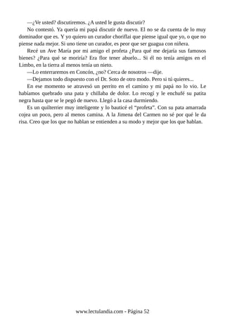 —¿Ve usted? discutiremos. ¿A usted le gusta discutir?
No contestó. Ya quería mi papá discutir de nuevo. El no se da cuenta de lo muy
dominador que es. Y yo quiero un curador choriflai que piense igual que yo, o que no
piense nada mejor. Si uno tiene un curador, es peor que ser guagua con niñera.
Recé un Ave María por mi amigo el profeta ¿Para qué me dejaría sus famosos
bienes? ¿Para qué se moriría? Era flor tener abuelo... Si él no tenía amigos en el
Limbo, en la tierra al menos tenía un nieto.
—Lo enterraremos en Concón, ¿no? Cerca de nosotros —dije.
—Dejamos todo dispuesto con el Dr. Soto de otro modo. Pero si tú quieres...
En ese momento se atravesó un perrito en el camino y mi papá no lo vio. Le
habíamos quebrado una pata y chillaba de dolor. Lo recogí y le enchufé su patita
negra hasta que se le pegó de nuevo. Llegó a la casa durmiendo.
Es un quilterrier muy inteligente y lo bauticé el “profeta”. Con su pata amarrada
cojea un poco, pero al menos camina. A la Jimena del Carmen no sé por qué le da
risa. Creo que los que no hablan se entienden a su modo y mejor que los que hablan.
www.lectulandia.com - Página 52
 