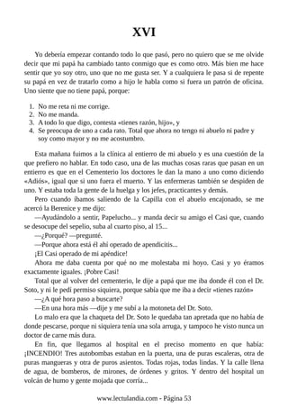 XVI
Yo debería empezar contando todo lo que pasó, pero no quiero que se me olvide
decir que mi papá ha cambiado tanto conmigo que es como otro. Más bien me hace
sentir que yo soy otro, uno que no me gusta ser. Y a cualquiera le pasa si de repente
su papá en vez de tratarlo como a hijo le habla como si fuera un patrón de oficina.
Uno siente que no tiene papá, porque:
1. No me reta ni me corrige.
2. No me manda.
3. A todo lo que digo, contesta «tienes razón, hijo», y
4. Se preocupa de uno a cada rato. Total que ahora no tengo ni abuelo ni padre y
soy como mayor y no me acostumbro.
Esta mañana fuimos a la clínica al entierro de mi abuelo y es una cuestión de la
que prefiero no hablar. En todo caso, una de las muchas cosas raras que pasan en un
entierro es que en el Cementerio los doctores le dan la mano a uno como diciendo
«Adiós», igual que si uno fuera el muerto. Y las enfermeras también se despiden de
uno. Y estaba toda la gente de la huelga y los jefes, practicantes y demás.
Pero cuando íbamos saliendo de la Capilla con el abuelo encajonado, se me
acercó la Berenice y me dijo:
—Ayudándolo a sentir, Papelucho... y manda decir su amigo el Casi que, cuando
se desocupe del sepelio, suba al cuarto piso, al 15...
—¿Porqué? —pregunté.
—Porque ahora está él ahí operado de apendicitis...
¡El Casi operado de mi apéndice!
Ahora me daba cuenta por qué no me molestaba mi hoyo. Casi y yo éramos
exactamente iguales. ¡Pobre Casi!
Total que al volver del cementerio, le dije a papá que me iba donde él con el Dr.
Soto, y ni le pedí permiso siquiera, porque sabía que me iba a decir «tienes razón»
—¿A qué hora paso a buscarte?
—En una hora más —dije y me subí a la motoneta del Dr. Soto.
Lo malo era que la chaqueta del Dr. Soto le quedaba tan apretada que no había de
donde pescarse, porque ni siquiera tenía una sola arruga, y tampoco he visto nunca un
doctor de carne más dura.
En fin, que llegamos al hospital en el preciso momento en que había:
¡INCENDIO! Tres autobombas estaban en la puerta, una de puras escaleras, otra de
puras mangueras y otra de puros asientos. Todas rojas, todas lindas. Y la calle llena
de agua, de bomberos, de mirones, de órdenes y gritos. Y dentro del hospital un
volcán de humo y gente mojada que corría...
www.lectulandia.com - Página 53
 