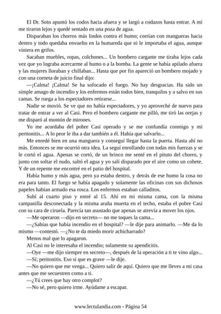 El Dr. Soto apuntó los codos hacia afuera y se largó a codazos hasta entrar. A mí
me tiraron lejos y quedé sentado en una poza de agua.
Disparaban los chorros más lindos contra el humo; corrían con mangueras hacia
dentro y todo quedaba envuelto en la humareda que ni le importaba el agua, aunque
viniera en grifos.
Sacaban muebles, ropas, colchones... Un bombero cargante me tiraba lejos cada
vez que yo lograba acercarme al humo o a la bomba. La gente se había apilado afuera
y las mujeres lloraban y chillaban... Hasta que por fin apareció un bombero mojado y
con una corneta de juicio final dijo:
—¡Calma! ¡Calma! Se ha sofocado el fuego. No hay desgracias. Ha sido un
simple amago de incendio y los enfermos están todos bien, tranquilos y a salvo en sus
camas. Se ruega a los espectadores retirarse...
Nadie se movió. Se ve que no había espectadores, y yo aproveché de nuevo para
tratar de entrar a ver al Casi. Pero el bombero cargante me pilló, me tiró las orejas y
me disparó al montón de mirones.
Yo me acordaba del pobre Casi operado y se me confundía conmigo y mi
peritonitis... A lo peor le iba a dar también a él. Había que salvarlo...
Me enredé bien en una manguera y conseguí llegar hasta la puerta. Hasta ahí no
más. Entonces se me ocurrió otra idea. La seguí enrollando con todas mis fuerzas y se
le cortó el agua. Apenas se cortó, de un brinco me senté en el pituto del chorro, y
junto con soltar el nudo, saltó el agua y yo salí disparado por el aire como un cohete.
Y de un repente me encontré en el patio del hospital.
Había humo y más agua, pero ya estaba dentro, y detrás de ese humo la cosa no
era para tanto. El fuego se había apagado y solamente las oficinas con sus dichosos
papeles habían armado esa rosca. Los enfermos estaban calladitos.
Subí al cuarto piso y entré al 15. Ahí en mi misma cama, con la misma
campanilla desconectada y la misma araña muerta en el techo, estaba el pobre Casi
con su cara de ciruela. Parecía tan asustado que apenas se atrevía a mover los ojos.
—Me operaron —dijo en secreto— no me toques la cama...
—¿Sabías que había incendio en el hospital? —le dije para animarlo. —Me da lo
mismo —contestó. —¿No te da miedo morir achicharrado?
Menos mal que lo apagaron.
Al Casi no le interesaba el incendio; solamente su apendicitis.
—Oye —me dijo siempre en secreto—, después de la operación a ti te vino algo...
—Sí; peritonitis. Eso sí que es grave —le dije.
—No quiero que me venga... Quiero salir de aquí. Quiero que me lleves a mi casa
antes que me secuestren como a ti.
—¿Tú crees que hay otro complot?
—No sé, pero quiero irme. Ayúdame a escapar.
www.lectulandia.com - Página 54
 