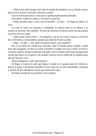 —Ahora sería fácil porque está todo el mundo de bombero y no se darían cuenta,
pero tú ni te atreves a moverte. Entonces ¿cómo?
Casi se volvió pensativo y creo que se quedó perpetuamente dormido.
Yo aceleré a fondo mi cabeza y encontré la solución.
—Están sacando ropa y cosas con el incendio —le dije—. Te hago un atado y te
saco.
Lo eché al suelo con frazadas y almohada, lo amarré bien en la sábana y lo
arrastré al ascensor. Iba calladito. Al salir del ascensor, la buena suerte fue que pasaba
un mozo con otro atado.
—¿Me ayuda a llevar éste? —le pregunté y con su otra mano lo pescó y entre los
dos lo llevamos a la lavandería, porque para allá iba él con su atado.
—Oiga —le dije—, este atado lo esperan afuera, ¿me ayudaría?
Eso es lo bueno de cuando hay incendio, todo el mundo quiere ayudar y nadie
hace más preguntas. El mozo se echó al hombro el atado con Casi y todo y lo llevó a
la puerta, hasta la misma Lunik que esperaba. Tocó la buena suerte que mi papá tenía
mucho que hacer en el puerto y me mandó a buscar con un chofer de la refinería para
que me llevara a casa.
Menos preguntas y todo salió perfecto.
Al llegar a Concón le pedí que dejara el atado en el garaje antes de volverse a
buscar al papá, y ahí quedó instalado el Casi como un rey entre almohadas y frazadas
y encima de dos neumáticos viejos que servían de cama.
Se había salvado de la peritonitis y del complot.
www.lectulandia.com - Página 55
 