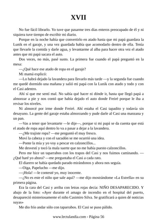 XVII
No fue fácil librarlo. Yo tuve que pasarme tres días enteros preocupado de él y ni
siquiera tuve tiempo de escribir mi diario.
Porque en la noche había que convertirlo en atado hasta que mi papá guardara la
Lunik en el garaje, y una vez guardada había que acomodarlo dentro de ella. Tenía
que llevarle la comida y darle agua, y levantarme al alba para hacer otra vez el atado
antes que mi papá sacara el auto.
Dos veces, no más, pasé susto. La primera fue cuando el papá preguntó en la
mesa:
—¿Qué hace ese atado de ropa en el garaje?
Mi mamá explicó:
—Lo habrá dejado la lavandera para llevarlo más tarde —y la segunda fue cuando
me quedé dormido una mañana y salió mi papá con la Lunik con atado y todo y con
el Casi adentro.
Ahí sí que me sentí mal. No sabía qué hacer ni dónde ir, hasta que llegó papá a
almorzar a pie y nos contó que había dejado el auto donde Freiré porque le iba a
revisar los niveles.
Ni almorcé por irme donde Freiré. Ahí estaba el Casi tapadito y todavía sin
desayuno. La gente del garaje estaba almorzando y pude darle al Casi una manzana y
un pan.
—Vas a tener que levantarte —le dije—, porque si mi papá se da cuenta que está
el atado de ropa aquí dentro lo va a pasar a dejar a la lavandera.
—¿Me trajiste ropa? —me preguntó el muy fresco.
Moví la cabeza y con el sacudón se me ocurrió una idea.
—Ponte la mía y yo voy a pescar en calzoncillos...
Me desvestí y tocó la mala suerte que no me había puesto calzoncillos.
Pero me hice un taparrabos con los trapos del Casi y nos fuimos caminando. —
¿Qué haré yo ahora? —me preguntaba el Casi a cada rato.
El diarero se había quedado parado mirándonos y ahora nos seguía.
—Oiga, Papelucho —me dijo.
—¡Hola! —le contesté yo, muy inocente.
—¿No es este el niño que sale aquí? —me dijo mostrándome «La Estrella» en su
primera página.
Era la cara del Casi y arriba con letras rojas decía: NIÑO DESAPARECIDO. Y
abajo de la foto: «Ayer durante el amago de incendio en el hospital del puerto,
desapareció misteriosamente el niño Casimiro Silva. Se gratificará a quien dé noticias
suyas»
Me dio frío andar sólo con taparrabos. El Casi se puso pálido.
www.lectulandia.com - Página 56
 