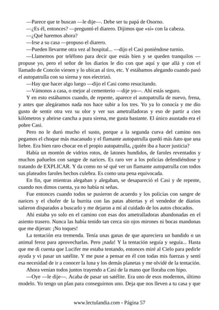 —Parece que te buscan —le dije—. Debe ser tu papá de Osorno.
—¿Es él, entonces? —preguntó el diarero. Dijimos que «sí» con la cabeza.
—¿Qué haremos ahora?
—Irse a su casa —propuso el diarero.
—Pueden llevarme otra vez al hospital... —dijo el Casi poniéndose turnio.
—Llamemos por teléfono para decir que estás bien y se queden tranquilos —
propuse yo, pero el señor de los diarios le dio con que aquí y que allá y con el
llamado de Concón vienen y lo ubican al tiro, etc. Y estábamos alegando cuando pasó
el autopatrulla con su sirena y nos electrizó.
—Hay que hacer algo luego —dijo el Casi como resucitando.
—Vámonos a casa, o mejor al cementerio —dije yo—. Ahí estás seguro.
Y en esto estábamos cuando, de repente, aparece el autopatrulla de nuevo, frena,
y antes que alegáramos nada nos hace subir a los tres. Yo ya lo conocía y me dio
gusto de sentir otra vez su olor y ver sus ametralladoras y eso de partir a cien
kilómetros y abrirse cancha a pura sirena, me gusta bastante. El único asustado era el
pobre Casi.
Pero no le duró mucho el susto, porque a la segunda curva del camino nos
pegamos el choque más macanudo y el flamante autopatrulla quedó más ñato que una
liebre. Era bien raro chocar en el propio autopatrulla, ¿quién iba a hacer justicia?
Había un montón de vidrios rotos, de latones hundidos, de faroles reventados y
muchos pañuelos con sangre de narices. Es raro ver a los policías defendiéndose y
tratando de EXPLICAR. Y da como no sé qué ver un flamante autopatrulla con todos
sus plateados faroles hechos culebra. Es como una pena equivocada.
En fin, que mientras alegaban y alegaban, se desapareció el Casi y de repente,
cuando nos dimos cuenta, ya no había ni señas.
Fue entonces cuando todos se pusieron de acuerdo y los policías con sangre de
narices y el chofer de la burrita con las patas abiertas y el vendedor de diarios
salieron disparados a buscarlo y me dejaron a mí al cuidado de los autos chocados.
Ahí estaba yo solo en el camino con esas dos ametralladoras abandonadas en el
asiento trasero. Nunca las había tenido tan cerca sin ojos mirones ni bocas mandonas
que me dijeran: ¡No toques!
La tentación era tremenda. Tenía unas ganas de que apareciera un bandido o un
animal feroz para aprovecharlas. Pero ¡nada! Y la tentación seguía y seguía... Hasta
que me di cuenta que Lucifer me estaba tentando, entonces miré al Cielo para pedirle
ayuda y vi pasar un satélite. Y me puse a pensar en él con todas mis fuerzas y sentí
esa necesidad de ir a conocer la luna y los demás planetas y me olvidé de la tentación.
Ahora venían todos juntos trayendo a Casi de la mano que lloraba con hipo.
—Oye —le dije—. Acaba de pasar un satélite. Era uno de esos modernos, último
modelo. Yo tengo un plan para conseguirnos uno. Deja que nos lleven a tu casa y que
www.lectulandia.com - Página 57
 