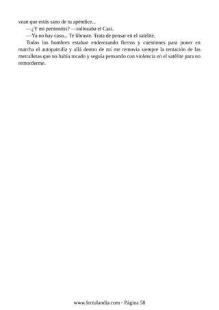 vean que estás sano de tu apéndice...
—¿Y mi peritonitis? —sollozaba el Casi.
—Ya no hay caso... Te libraste. Trata de pensar en el satélite.
Todos los hombres estaban enderezando fierros y cuestiones para poner en
marcha el autopatrulla y allá dentro de mí me removía siempre la tentación de las
metralletas que no había tocado y seguía pensando con violencia en el satélite para no
remorderme.
www.lectulandia.com - Página 58
 