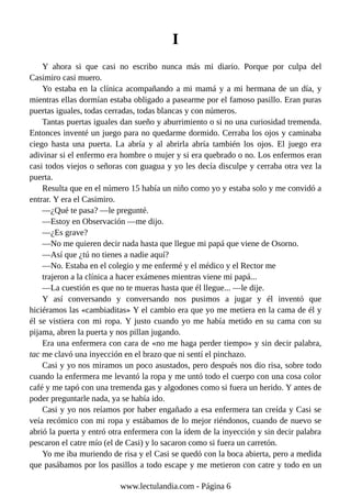 I
Y ahora si que casi no escribo nunca más mi diario. Porque por culpa del
Casimiro casi muero.
Yo estaba en la clínica acompañando a mi mamá y a mi hermana de un día, y
mientras ellas dormían estaba obligado a pasearme por el famoso pasillo. Eran puras
puertas iguales, todas cerradas, todas blancas y con números.
Tantas puertas iguales dan sueño y aburrimiento o si no una curiosidad tremenda.
Entonces inventé un juego para no quedarme dormido. Cerraba los ojos y caminaba
ciego hasta una puerta. La abría y al abrirla abría también los ojos. El juego era
adivinar si el enfermo era hombre o mujer y si era quebrado o no. Los enfermos eran
casi todos viejos o señoras con guagua y yo les decía disculpe y cerraba otra vez la
puerta.
Resulta que en el número 15 había un niño como yo y estaba solo y me convidó a
entrar. Y era el Casimiro.
—¿Qué te pasa? —le pregunté.
—Estoy en Observación —me dijo.
—¿Es grave?
—No me quieren decir nada hasta que llegue mi papá que viene de Osorno.
—Así que ¿tú no tienes a nadie aquí?
—No. Estaba en el colegio y me enfermé y el médico y el Rector me
trajeron a la clínica a hacer exámenes mientras viene mi papá...
—La cuestión es que no te mueras hasta que él llegue... —le dije.
Y así conversando y conversando nos pusimos a jugar y él inventó que
hiciéramos las «cambiaditas» Y el cambio era que yo me metiera en la cama de él y
él se vistiera con mi ropa. Y justo cuando yo me había metido en su cama con su
pijama, abren la puerta y nos pillan jugando.
Era una enfermera con cara de «no me haga perder tiempo» y sin decir palabra,
tac me clavó una inyección en el brazo que ni sentí el pinchazo.
Casi y yo nos miramos un poco asustados, pero después nos dio risa, sobre todo
cuando la enfermera me levantó la ropa y me untó todo el cuerpo con una cosa color
café y me tapó con una tremenda gas y algodones como si fuera un herido. Y antes de
poder preguntarle nada, ya se había ido.
Casi y yo nos reíamos por haber engañado a esa enfermera tan creída y Casi se
veía recómico con mi ropa y estábamos de lo mejor riéndonos, cuando de nuevo se
abrió la puerta y entró otra enfermera con la ídem de la inyección y sin decir palabra
pescaron el catre mío (el de Casi) y lo sacaron como si fuera un carretón.
Yo me iba muriendo de risa y el Casi se quedó con la boca abierta, pero a medida
que pasábamos por los pasillos a todo escape y me metieron con catre y todo en un
www.lectulandia.com - Página 6
 