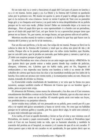 En un rato más va a venir a buscarnos el papá del Casi para el paseo en lancha y
va a ir mi mamá, Javier, papá y yo. La Domi y la Jimena del Carmen se quedarán
solas por la primera vez. Mi mamá no quería ir, pero el papá la obligó, porque dice
que es la esclava de «esa criatura» Javier se siente Capitán de Yate con su pantalón
largo gris y su chaqueta azul nueva y se pasó toda la misa despidiéndose de su polola
porque no la verá esta tarde. ¡Pobre Javier! Debe ser tremendo dejar a la novia un
domingo... Pero el papá dice que es «una oportunidad» ir a bordo con un periodista,
que es el título del papá del Casi, así que Javier la va a aprovechar porque tiene que
pensar en su futuro. Yo, por suerte, no tengo futuro, así que pienso sólo en el satélite.
Mientras escribo mamá le vuelve a repetir a la Domi lo que hay que hacer con la
Jimena del Carmen y ya me lo sé de memoria...
Fue un día casi perfecto, y lo de casi, fue culpa de mi mamá. Porque se llevó en la
cabeza la idea de la Jimena del Carmen y total que su alma nos penó de ida y de
vuelta. Porque ella se lo pasaba pensando que «la niña» tenía hambre, que lloraba,
que se caía del catre, que le picaba un zancudo, que había gatos y ratones y qué sé yo.
¡Y dale con suspirar porque el papá la retaba!
El señor Periodista nos vino a buscar en un auto negro que decía: «PRENSA» lo
que quiere decir que puede entrar a todas partes donde hay cordón de policías,
choques, crímenes, etc. Lástima que no había nada, pero en fin, llegamos al
embarcadero y nos esperaba una lancha con bandera y todo y su motor de 1000
caballos de carrera que hacía tiras las olas y las mandaban molidas por los lados de la
lancha. Era como ser piratas con viento norte, y la manejamos todos un rato. Hasta mi
mamá, tratando de olvidar su Jimena.
La Esmeralda estaba enarbolada de banderines y se veía que la fiesta era para
nosotros, aunque también estaba el Ministro de Guerra que es un hombre igual a
todos, pero un poco más viejo.
El almuerzo de Primera, como nunca he almorzado y los dos con el Casi estamos
rotundamente decididos a entrar en la Escuela Naval. Además, que en alta mar uno se
siente casi tan libre como en un satélite. El mundo queda atrás con todas sus leyes,
sus prohibiciones y su perpetuo silencio.
Javier estaba muy callado, tal vez pensando en su polola, pero comió por él y por
ella y se repitió del guiso secundario y hasta se sirvió vino. Yo creo que no hablaba
porque no le salieran gallos y cuando, por fin, quiso decir algo, le salió uno colosal y
se puso más colorado que una jaiva.
A la vuelta, el Casi se quedó dormido y Javier se fue al cine y nos vinimos con el
Periodista, mi mamá y papá conversando. Y mi papá le contaba al Periodista (que
traía al Casi en sus brazos) toda su vida, que es bastante aburrida y también la
cuestión del profeta en el hospital, su muerte y el cuento de que él es mi curador. Y
ahora parece que a más de mi curador es mi apoderado, lo que quiere decir que se
www.lectulandia.com - Página 60
 