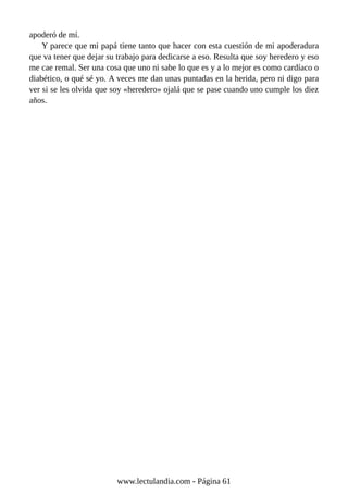 apoderó de mí.
Y parece que mi papá tiene tanto que hacer con esta cuestión de mi apoderadura
que va tener que dejar su trabajo para dedicarse a eso. Resulta que soy heredero y eso
me cae remal. Ser una cosa que uno ni sabe lo que es y a lo mejor es como cardíaco o
diabético, o qué sé yo. A veces me dan unas puntadas en la herida, pero ni digo para
ver si se les olvida que soy «heredero» ojalá que se pase cuando uno cumple los diez
años.
www.lectulandia.com - Página 61
 