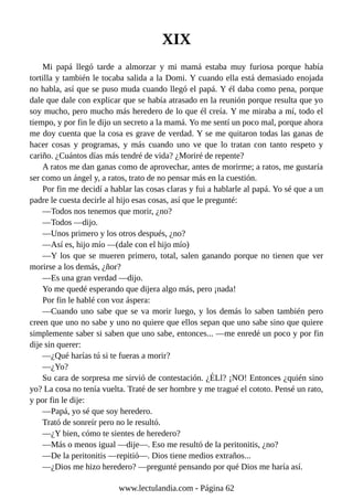 XIX
Mi papá llegó tarde a almorzar y mi mamá estaba muy furiosa porque había
tortilla y también le tocaba salida a la Domi. Y cuando ella está demasiado enojada
no habla, así que se puso muda cuando llegó el papá. Y él daba como pena, porque
dale que dale con explicar que se había atrasado en la reunión porque resulta que yo
soy mucho, pero mucho más heredero de lo que él creía. Y me miraba a mí, todo el
tiempo, y por fin le dijo un secreto a la mamá. Yo me sentí un poco mal, porque ahora
me doy cuenta que la cosa es grave de verdad. Y se me quitaron todas las ganas de
hacer cosas y programas, y más cuando uno ve que lo tratan con tanto respeto y
cariño. ¿Cuántos días más tendré de vida? ¿Moriré de repente?
A ratos me dan ganas como de aprovechar, antes de morirme; a ratos, me gustaría
ser como un ángel y, a ratos, trato de no pensar más en la cuestión.
Por fin me decidí a hablar las cosas claras y fui a hablarle al papá. Yo sé que a un
padre le cuesta decirle al hijo esas cosas, así que le pregunté:
—Todos nos tenemos que morir, ¿no?
—Todos —dijo.
—Unos primero y los otros después, ¿no?
—Así es, hijo mío —(dale con el hijo mío)
—Y los que se mueren primero, total, salen ganando porque no tienen que ver
morirse a los demás, ¿ñor?
—Es una gran verdad —dijo.
Yo me quedé esperando que dijera algo más, pero ¡nada!
Por fin le hablé con voz áspera:
—Cuando uno sabe que se va morir luego, y los demás lo saben también pero
creen que uno no sabe y uno no quiere que ellos sepan que uno sabe sino que quiere
simplemente saber si saben que uno sabe, entonces... —me enredé un poco y por fin
dije sin querer:
—¿Qué harías tú si te fueras a morir?
—¿Yo?
Su cara de sorpresa me sirvió de contestación. ¿É Ll? ¡NO! Entonces ¿quién sino
yo? La cosa no tenía vuelta. Traté de ser hombre y me tragué el cototo. Pensé un rato,
y por fin le dije:
—Papá, yo sé que soy heredero.
Trató de sonreír pero no le resultó.
—¿Y bien, cómo te sientes de heredero?
—Más o menos igual —dije—. Eso me resultó de la peritonitis, ¿no?
—De la peritonitis —repitió—. Dios tiene medios extraños...
—¿Dios me hizo heredero? —pregunté pensando por qué Dios me haría así.
www.lectulandia.com - Página 62
 