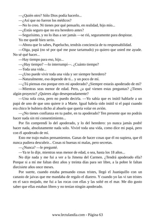 —¿Quién otro? Sólo Dios podía hacerlo...
—¿Así que no fueron los médicos?
—No lo creo. Ni tienes por qué pensarlo, en realidad, hijo mío...
—¿Estás seguro que no era heredero antes?
—Segurísimo, y no lo ibas a ser jamás —se rió, seguramente para despistar.
Yo me quedé bien serio.
—Ahora que lo sabes, Papelucho, tendrás conciencia de tu responsabilidad.
—Oiga, papá (no sé por qué me puse tartamudo) yo quiero que usted me ayude.
No sé qué hacer...
—Hay tiempo para eso, hijo...
—¿Hay tiempo? —lo interrumpí—. ¿Cuánto tiempo?
—Toda una vida...
—¿Uno puede vivir toda una vida y ser siempre heredero?
—Naturalmente, eso depende de ti... y un poco de mí.
—¿Tú piensas eso porque eres mi apoderado? ¿Siempre estarás apoderado de mí?
—Mientras seas menor de edad. Pero, ¿a qué vienen estas preguntas? ¿Tienes
algún proyecto? ¿Quieres algo desesperadamente?
—Una sola cosa, pero no puedo decirla. —Yo sabía que es inútil hablarle a un
papá de uno de que uno quiere ir a Marte. Igual habría sido inútil si el papá cuando
era chico le hubiera dicho al abuelo que quería volar en avión.
—¿No tienes confianza en tu padre, en tu apoderado? Ten presente que no podrás
hacer nada sin mi consentimiento...
Por fin comprendí lo del apoderado, y lo del heredero: yo nunca jamás podré
hacer nada, absolutamente nada solo. Viviré toda una vida, como dice mi papá, pero
con él apoderado de mí.
Esto me trajo malos pensamientos. Ganas de hacer cosas que él no supiera, que él
nunca pudiera descubrir... Cosas ni buenas ni malas, pero secretas.
—¿Nunca? —le pregunté.
—Ya te lo dije, mientras seas menor de edad, o sea, hasta los 18 años...
No dije nada y me fui a ver a la Jimena del Carmen. ¿Tendrá apoderado ella?
Porque si a mí me faltan diez años y treinta días para ser libre, a la pobre le faltan
diecisiete años once meses.
Por suerte, cuando estaba pensando cosas tristes, llegó el Juaniquillo con un
canasto de jaivas que me mandaba de regalo el diarero. Y cuando yo las vi tan tristes
en el saco mojado, me fui a las rocas con ellas y las solté en el mar. Me dio gusto
saber que ellas estaban libres y no tenían ningún apoderado.
www.lectulandia.com - Página 63
 