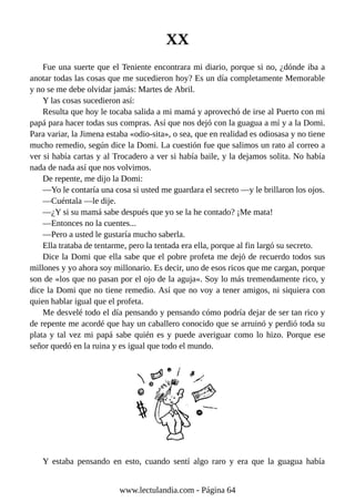 XX
Fue una suerte que el Teniente encontrara mi diario, porque si no, ¿dónde iba a
anotar todas las cosas que me sucedieron hoy? Es un día completamente Memorable
y no se me debe olvidar jamás: Martes de Abril.
Y las cosas sucedieron así:
Resulta que hoy le tocaba salida a mi mamá y aprovechó de irse al Puerto con mi
papá para hacer todas sus compras. Así que nos dejó con la guagua a mí y a la Domi.
Para variar, la Jimena estaba «odio-sita», o sea, que en realidad es odiosasa y no tiene
mucho remedio, según dice la Domi. La cuestión fue que salimos un rato al correo a
ver si había cartas y al Trocadero a ver si había baile, y la dejamos solita. No había
nada de nada así que nos volvimos.
De repente, me dijo la Domi:
—Yo le contaría una cosa si usted me guardara el secreto —y le brillaron los ojos.
—Cuéntala —le dije.
—¿Y si su mamá sabe después que yo se la he contado? ¡Me mata!
—Entonces no la cuentes...
—Pero a usted le gustaría mucho saberla.
Ella trataba de tentarme, pero la tentada era ella, porque al fin largó su secreto.
Dice la Domi que ella sabe que el pobre profeta me dejó de recuerdo todos sus
millones y yo ahora soy millonario. Es decir, uno de esos ricos que me cargan, porque
son de «los que no pasan por el ojo de la aguja«. Soy lo más tremendamente rico, y
dice la Domi que no tiene remedio. Así que no voy a tener amigos, ni siquiera con
quien hablar igual que el profeta.
Me desvelé todo el día pensando y pensando cómo podría dejar de ser tan rico y
de repente me acordé que hay un caballero conocido que se arruinó y perdió toda su
plata y tal vez mi papá sabe quién es y puede averiguar como lo hizo. Porque ese
señor quedó en la ruina y es igual que todo el mundo.
Y estaba pensando en esto, cuando sentí algo raro y era que la guagua había
www.lectulandia.com - Página 64
 