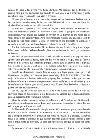 parado de llorar y fui a verla y se había dormido. Me acuerdo que la desperté en
premio para que ella entendiera que cuando no llora uno la va a acompañar y justo
que ella se iba a reír, cuando ¡zas! vino el temblor.
Al principio se balanceaba la cuna sola y un poco el suelo como en los botes, pero
la cosa fue agarrando vuelo y la lámpara parecía incensario y las cosas se caían y los
vidrios tiritaban haciendo un ruido supersónico.
La casa iba crujiendo y como agachándose, hasta que me entró la idea de salir
fuera con mi hermana y todo. La saqué de la cuna, pero las guaguas son cuestiones
complicadas, y sus chales que cuelgan se enredan en las piernas de uno hasta que se
viene al suelo con guagua y todo. Pero ¡qué importa la caída de una guagua al lado de
la caída de una casa! Porque la casa de nosotros en ese momento se arrodilló y
después se acható en el suelo con bastante polvareda y crujido de tablas.
Por fin estábamos arruinados. No teníamos ni casa donde vivir y todo lo que
había dentro se había hecho carbonada. ¡Dios me había oído! Ahora sí que estábamos
en la ruina...
Me daba un poco no sé qué estar tan feliz cuando mi mamá y mi papá se iban a
apenar tanto por nuestra ruina, pero por fin, yo no tenía la culpa, sino el famoso
temblor. Y ni siquiera fue terremoto, porque la única casa en el suelo era la nuestra.
Era cuestión de suerte y también que no hubiera nadie dentro, porque yo alcancé a
salir con la Jimena y la Domi andaba comprando sus famosas aspirinas.
Cuando nos levantamos con la Jimena, empezó a llegar gente, igual que en el
incendio del hospital, pero esta era gente conocida y llena de compasión. Todas las
mujeres lloraban y le hacían cariños a la guagua y los caballeros decían que esa casa
tenía un defecto. Y el defecto era que un constructor había hecho los cimientos y otro
la había armado. Pero el que la armó, nunca supo dónde habían hecho los cimientos y
parece que era muy lejos de ahí.
Por fin, llegó la Domi con cara de loca y le dio la misma esteria de la Grace, así
que yo le pegué en los cachetes. Y ella lloraba por su velador que se había aplastado,
pero un ingeniero de la refinería la consoló.
Llegó la policía y todos los cabros de la Escuela y el Presidente del Sindicato de
pescadores y mucha gente nueva. Pero, total, que un tractor nos fue a dejar a la casa
del cura porque se iba oscureciendo.
La Jimena del Carmen estaba completamente feliz con tanta gente y se reía todo
el tiempo y el señor cura me dio un refresco y un pedazo de torta. Las señoras habían
ido a comprar chupetes y se peleaban por tomar en brazos a la guagua. Hablaban
todas a un tiempo y contaban lo que estaban haciendo cuando vino el temblor y dale
con la mala suerte de nosotros. La casa del cura parecía choque de autos con tanta
gente.
De repente se abrió la puerta y entró mi mamá corriendo invicta, pero acezando
www.lectulandia.com - Página 65
 
