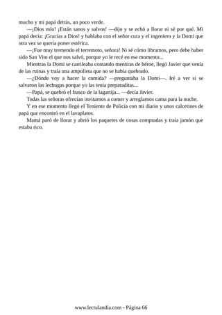 mucho y mi papá detrás, un poco verde.
—¡Dios mío! ¡Están sanos y salvos! —dijo y se echó a llorar ni sé por qué. Mi
papá decía: ¡Gracias a Dios! y hablaba con el señor cura y el ingeniero y la Domi que
otra vez se quería poner estérica.
—¡Fue muy tremendo el terremoto, señora! Ni sé cómo libramos, pero debe haber
sido San Vito el que nos salvó, porque yo le recé en ese momento...
Mientras la Domi se carrileaba contando mentiras de héroe, llegó Javier que venía
de las ruinas y traía una ampolleta que no se había quebrado.
—¿Dónde voy a hacer la comida? —preguntaba la Domi—. Iré a ver si se
salvaron las lechugas porque yo las tenía preparaditas...
—Papá, se quebró el frasco de la lagartija... —decía Javier.
Todas las señoras ofrecían invitarnos a comer y arreglarnos cama para la noche.
Y en ese momento llegó el Teniente de Policía con mi diario y unos calcetines de
papá que encontró en el lavaplatos.
Mamá paró de llorar y abrió los paquetes de cosas compradas y traía jamón que
estaba rico.
www.lectulandia.com - Página 66
 
